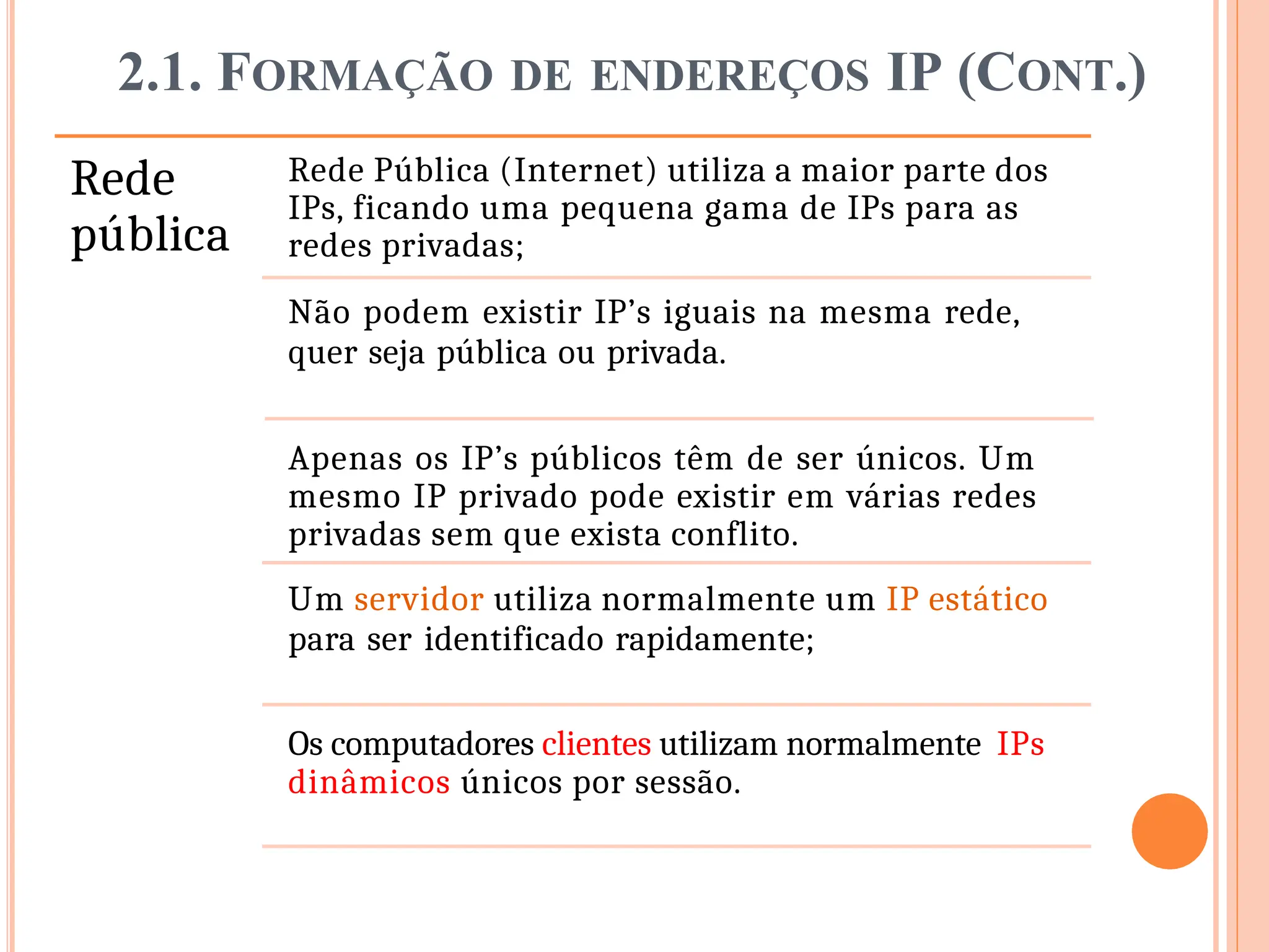 2.1. FORMAÇÃO DE ENDEREÇOS IP (CONT.)
Rede
pública
Rede Pública (Internet) utiliza a maior parte dos
IPs, ficando uma pequena gama de IPs para as
redes privadas;
Não podem existir IP’s iguais na mesma rede,
quer seja pública ou privada.
Apenas os IP’s públicos têm de ser únicos. Um
mesmo IP privado pode existir em várias redes
privadas sem que exista conflito.
Um servidor utiliza normalmente um IP estático
para ser identificado rapidamente;
Os computadores clientes utilizam normalmente IPs
dinâmicos únicos por sessão.
 