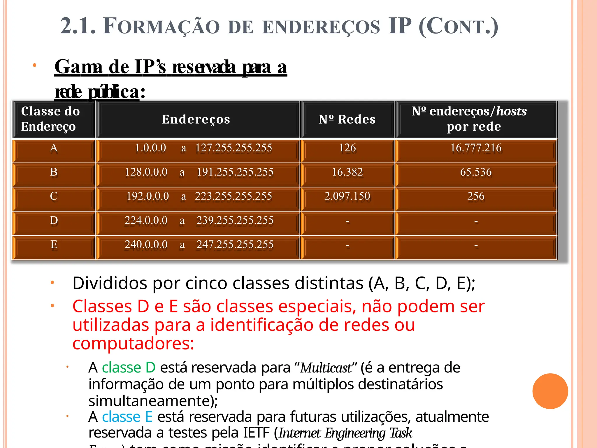 2.1. FORMAÇÃO DE ENDEREÇOS IP (CONT.)
• Gam
a de IP’s reservada para a
rede pública:
Classe do
Endereço
Endereços Nº Redes
Nº endereços/hosts
por rede
A 1.0.0.0 a 127.255.255.255 126 16.777.216
B 128.0.0.0 a 191.255.255.255 16.382 65.536
C 192.0.0.0 a 223.255.255.255 2.097.150 256
D 224.0.0.0 a 239.255.255.255 - -
E 240.0.0.0 a 247.255.255.255 - -
• Divididos por cinco classes distintas (A, B, C, D, E);
• Classes D e E são classes especiais, não podem ser
utilizadas para a identificação de redes ou
computadores:
• A classe D está reservada para “Multicast” (é a entrega de
informação de um ponto para múltiplos destinatários
simultaneamente);
• A classe E está reservada para futuras utilizações, atualmente
reservada a testes pela IETF (Internet Engineering Task
 