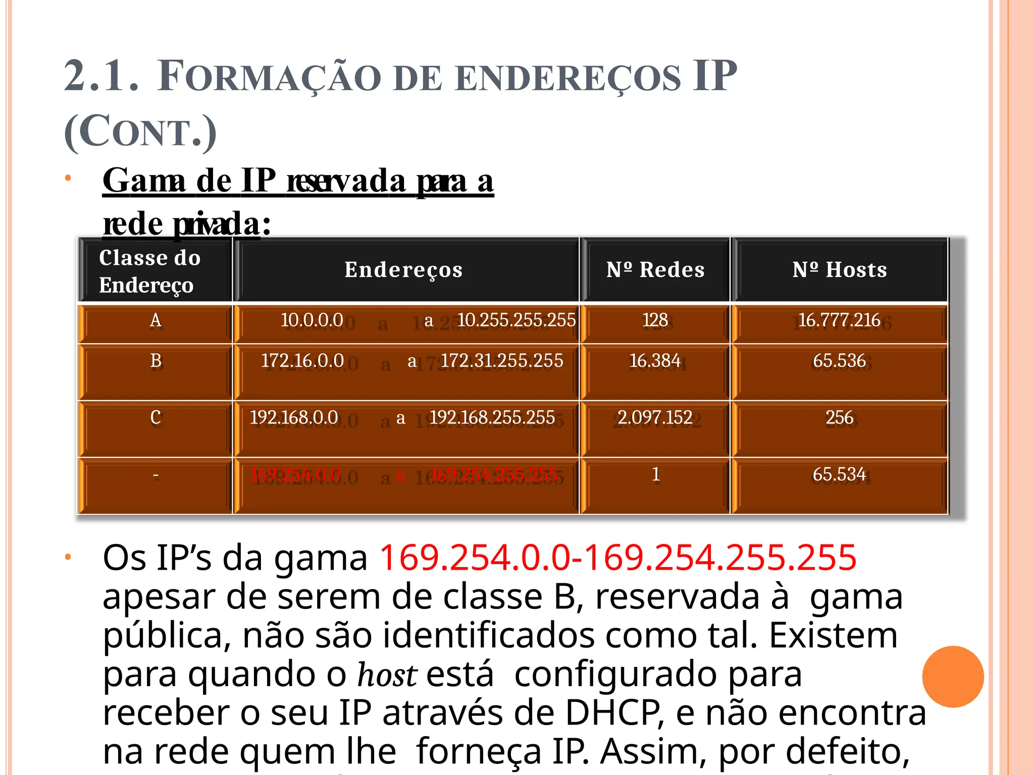 2.1. FORMAÇÃO DE ENDEREÇOS IP
(CONT.)
• Gam
a de IP reservada para a
rede privada:
Classe do
Endereço
Endereços Nº Redes Nº Hosts
A 10.0.0.0 a 10.255.255.255 128 16.777.216
B 172.16.0.0 a 172.31.255.255 16.384 65.536
C 192.168.0.0 a 192.168.255.255 2.097.152 256
- 169.254.0.0 a 169.254.255.255 1 65.534
• Os IP’s da gama 169.254.0.0-169.254.255.255
apesar de serem de classe B, reservada à gama
pública, não são identificados como tal. Existem
para quando o host está configurado para
receber o seu IP através de DHCP, e não encontra
na rede quem lhe forneça IP. Assim, por defeito,
 