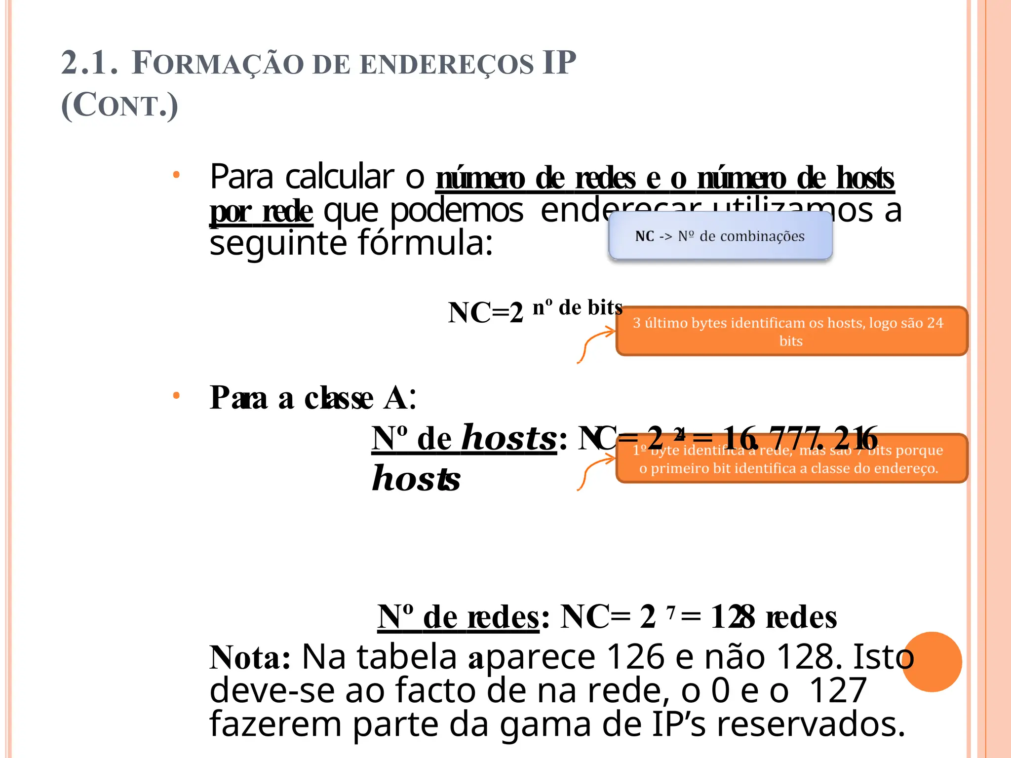 2.1. FORMAÇÃO DE ENDEREÇOS IP
(CONT.)
• Para calcular o número de redes e o número de hosts
por rede que podemos endereçar utilizamos a
seguinte fórmula:
NC=2 nº de bits
• Para a classe A:
Nº de hosts: N
C= 2 2
4 = 16. 777. 21
6
hosts
Nº de redes: NC= 2 7 = 128 redes
Nota: Na tabela aparece 126 e não 128. Isto
deve-se ao facto de na rede, o 0 e o 127
fazerem parte da gama de IP’s reservados.
 