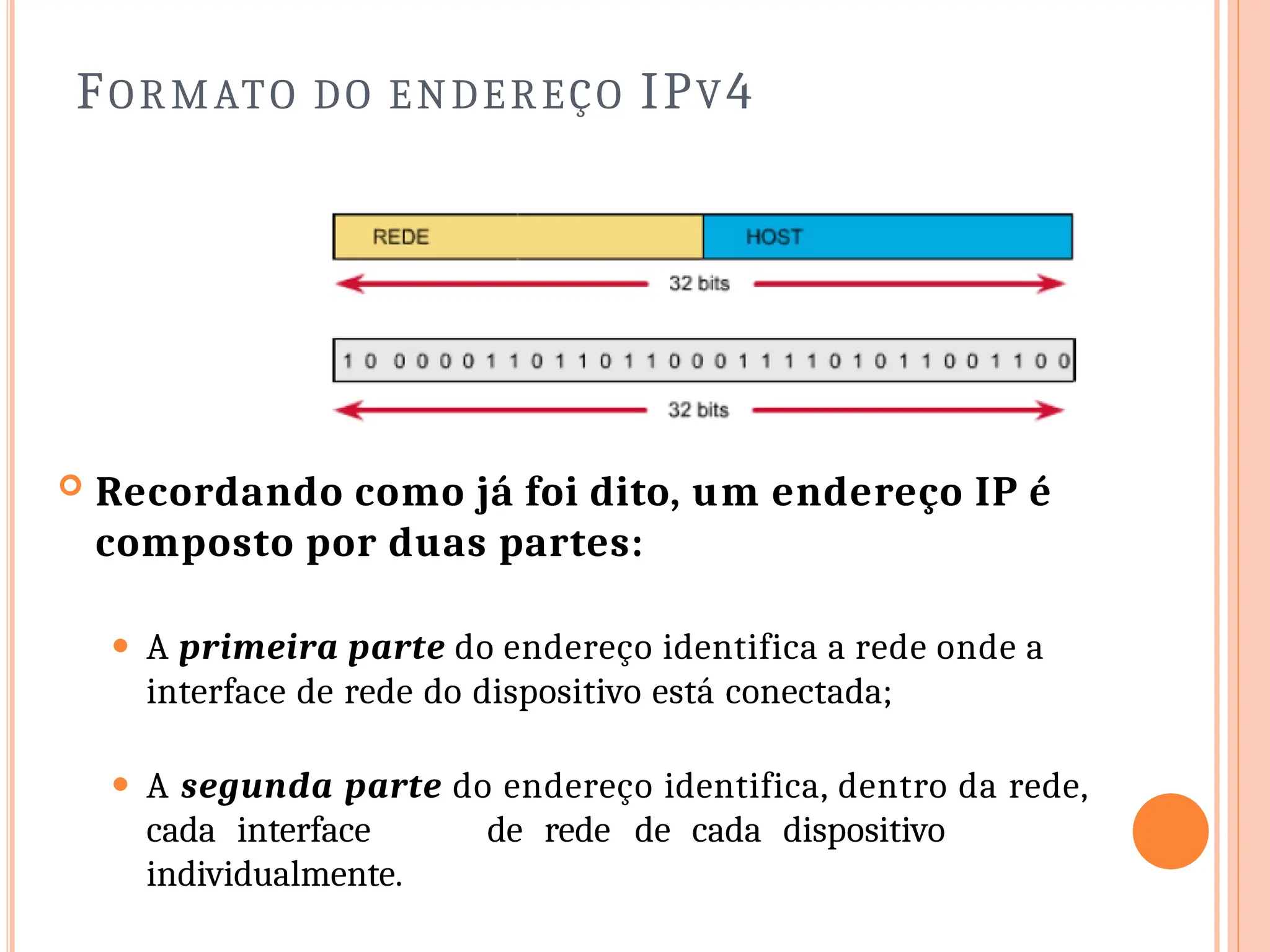 FORMATO DO ENDEREÇO IPV4
 Recordando como já foi dito, um endereço IP é
composto por duas partes:
⚫ A primeira parte do endereço identifica a rede onde a
interface de rede do dispositivo está conectada;
⚫ A segunda parte do endereço identifica, dentro da rede,
cada interface de rede de cada dispositivo
individualmente.
 