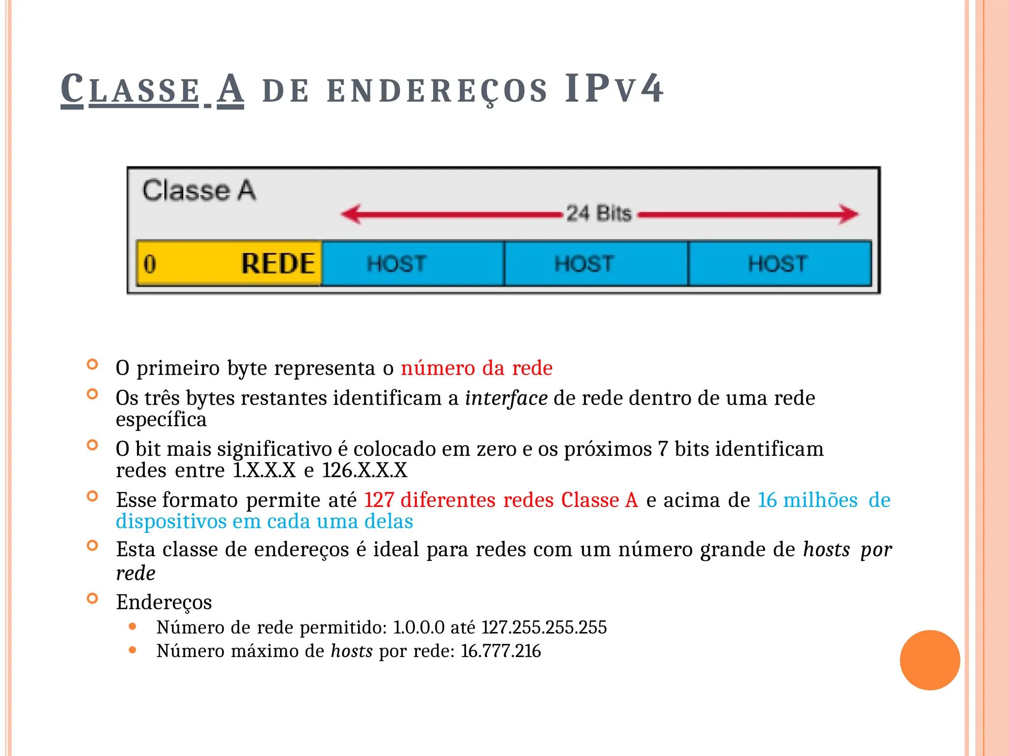 CLASSE A D E E N D E R EÇO S IPV 4
 O primeiro byte representa o número da rede
 Os três bytes restantes identificam a interface de rede dentro de uma rede
específica
 O bit mais significativo é colocado em zero e os próximos 7 bits identificam
redes entre 1.X.X.X e 126.X.X.X
 Esse formato permite até 127 diferentes redes Classe A e acima de 16 milhões de
dispositivos em cada uma delas
 Esta classe de endereços é ideal para redes com um número grande de hosts por
rede
 Endereços
⚫ Número de rede permitido: 1.0.0.0 até 127.255.255.255
⚫ Número máximo de hosts por rede: 16.777.216
 