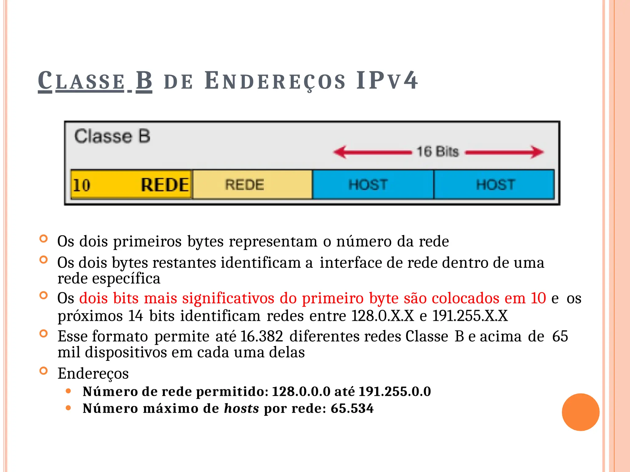 CLASSE B D E EN D E R EÇO S IPV 4
 Os dois primeiros bytes representam o número da rede
 Os dois bytes restantes identificam a interface de rede dentro de uma
rede específica
 Os dois bits mais significativos do primeiro byte são colocados em 10 e os
próximos 14 bits identificam redes entre 128.0.X.X e 191.255.X.X
 Esse formato permite até 16.382 diferentes redes Classe B e acima de 65
mil dispositivos em cada uma delas
 Endereços
⚫ Número de rede permitido: 128.0.0.0 até 191.255.0.0
⚫ Número máximo de hosts por rede: 65.534
 