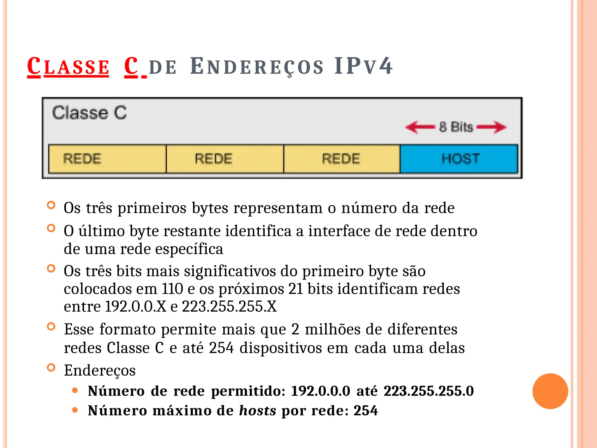CLASSE C D E EN D E R EÇO S IPV 4
 Os três primeiros bytes representam o número da rede
 O último byte restante identifica a interface de rede dentro
de uma rede específica
 Os três bits mais significativos do primeiro byte são
colocados em 110 e os próximos 21 bits identificam redes
entre 192.0.0.X e 223.255.255.X
 Esse formato permite mais que 2 milhões de diferentes
redes Classe C e até 254 dispositivos em cada uma delas
 Endereços
⚫ Número de rede permitido: 192.0.0.0 até 223.255.255.0
⚫ Número máximo de hosts por rede: 254
 