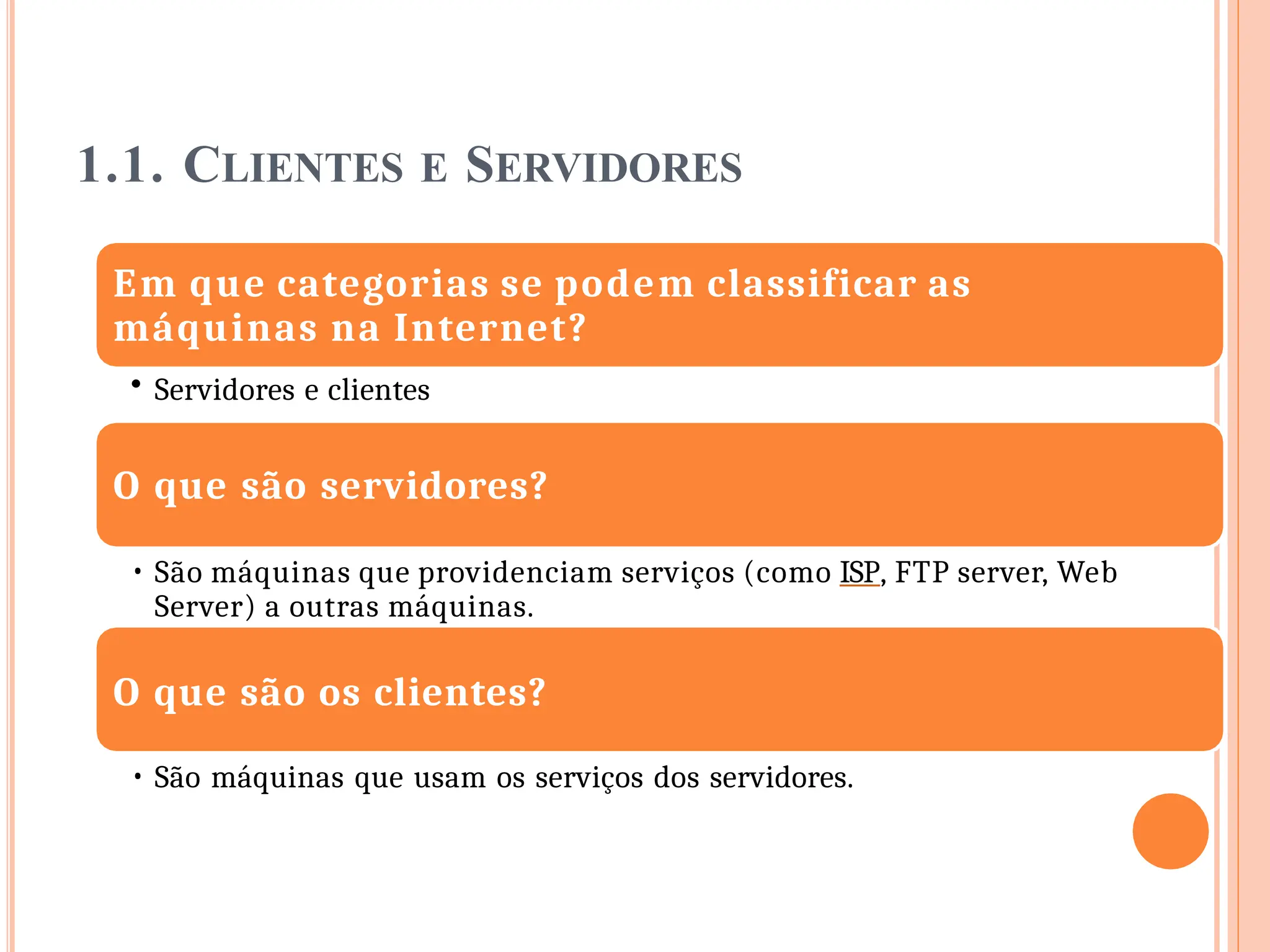 1.1. CLIENTES E SERVIDORES
Em que categorias se podem classificar as
máquinas na Internet?
• Servidores e clientes
O que são servidores?
• São máquinas que providenciam serviços (como ISP, FTP server, Web
Server) a outras máquinas.
O que são os clientes?
• São máquinas que usam os serviços dos servidores.
 