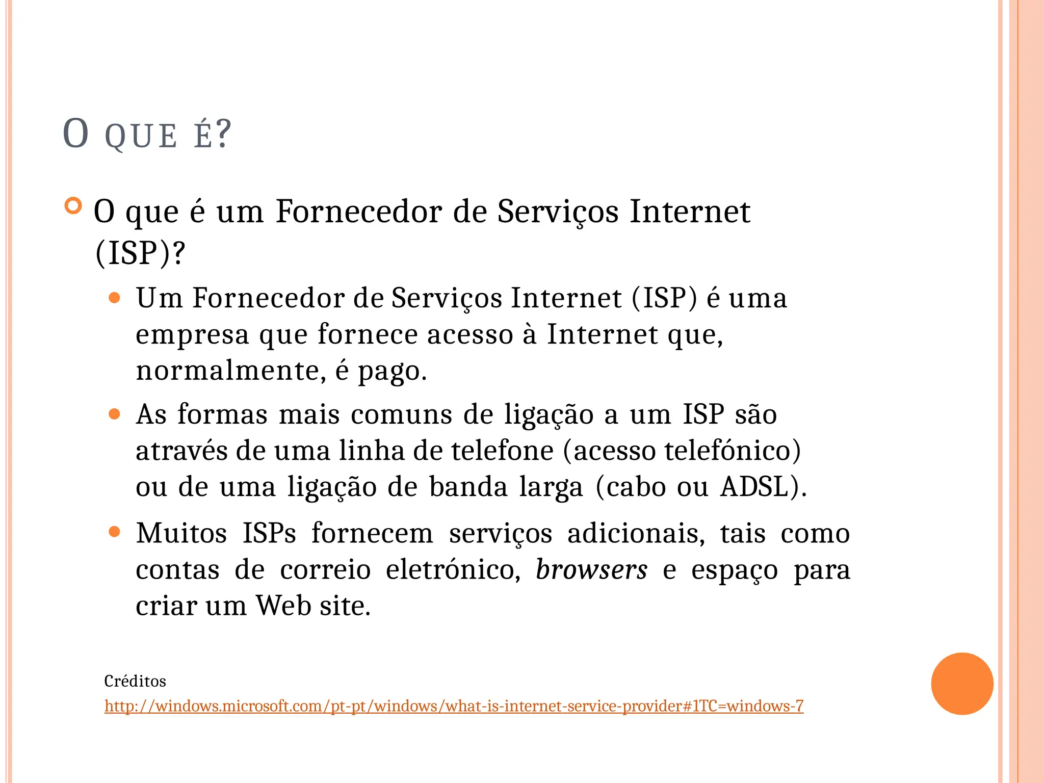 O QUE É?
 O que é um Fornecedor de Serviços Internet
(ISP)?
⚫ Um Fornecedor de Serviços Internet (ISP) é uma
empresa que fornece acesso à Internet que,
normalmente, é pago.
⚫ As formas mais comuns de ligação a um ISP são
através de uma linha de telefone (acesso telefónico)
ou de uma ligação de banda larga (cabo ou ADSL).
⚫ Muitos ISPs fornecem serviços adicionais, tais como
contas de correio eletrónico, browsers e espaço para
criar um Web site.
Créditos
http://windows.microsoft.com/pt-pt/windows/what-is-internet-service-provider#1TC=windows-7
 