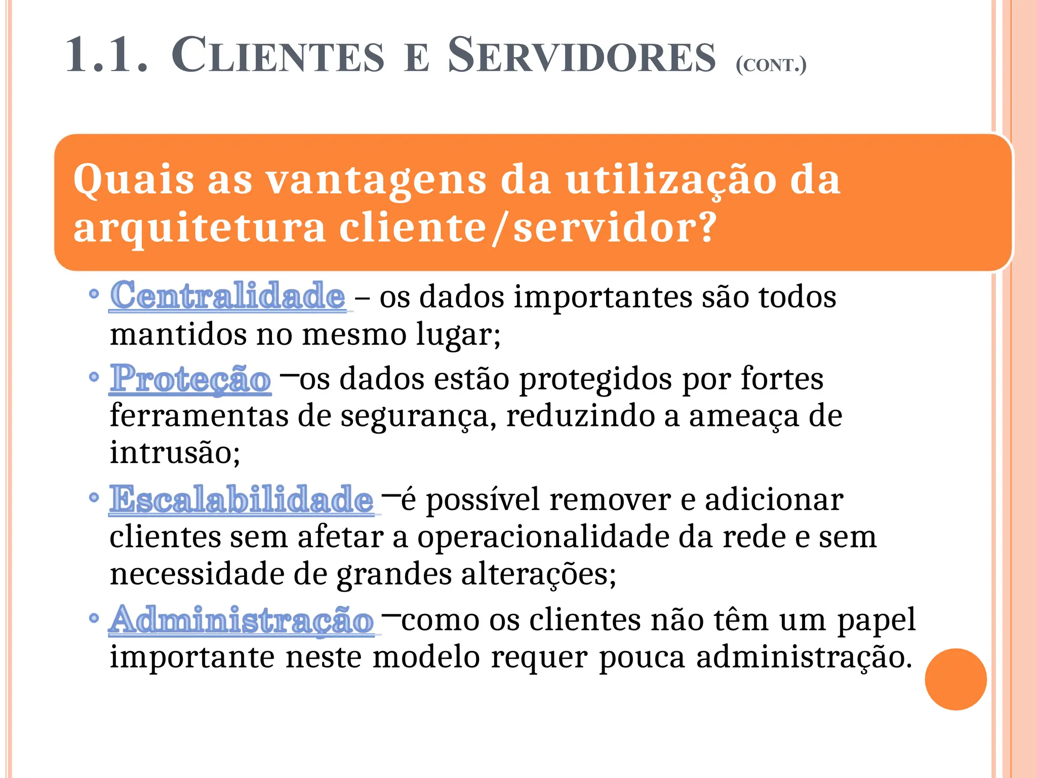 1.1. CLIENTES E SERVIDORES (CONT.)
Quais as vantagens da utilização da
arquitetura cliente/servidor?
– os dados importantes são todos
mantidos no mesmo lugar;
–os dados estão protegidos por fortes
ferramentas de segurança, reduzindo a ameaça de
intrusão;
–é possível remover e adicionar
clientes sem afetar a operacionalidade da rede e sem
necessidade de grandes alterações;
–como os clientes não têm um papel
importante neste modelo requer pouca administração.
 