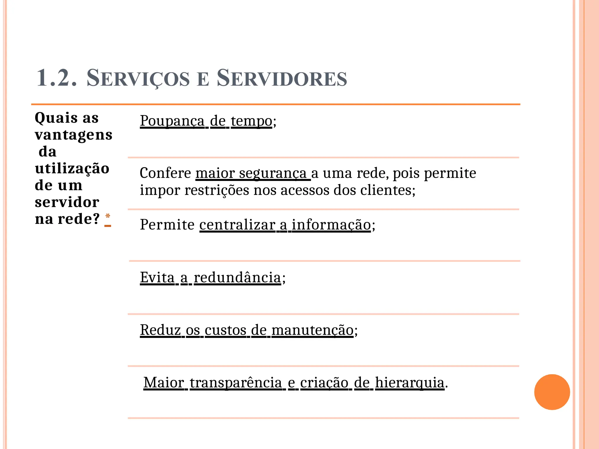 1.2. SERVIÇOS E SERVIDORES
Quais as
vantagens
da
utilização
de um
servidor
na rede? *
Poupança de tempo;
Confere maior segurança a uma rede, pois permite
impor restrições nos acessos dos clientes;
Permite centralizar a informação;
Evita a redundância;
Reduz os custos de manutenção;
Maior transparência e criação de hierarquia.
 