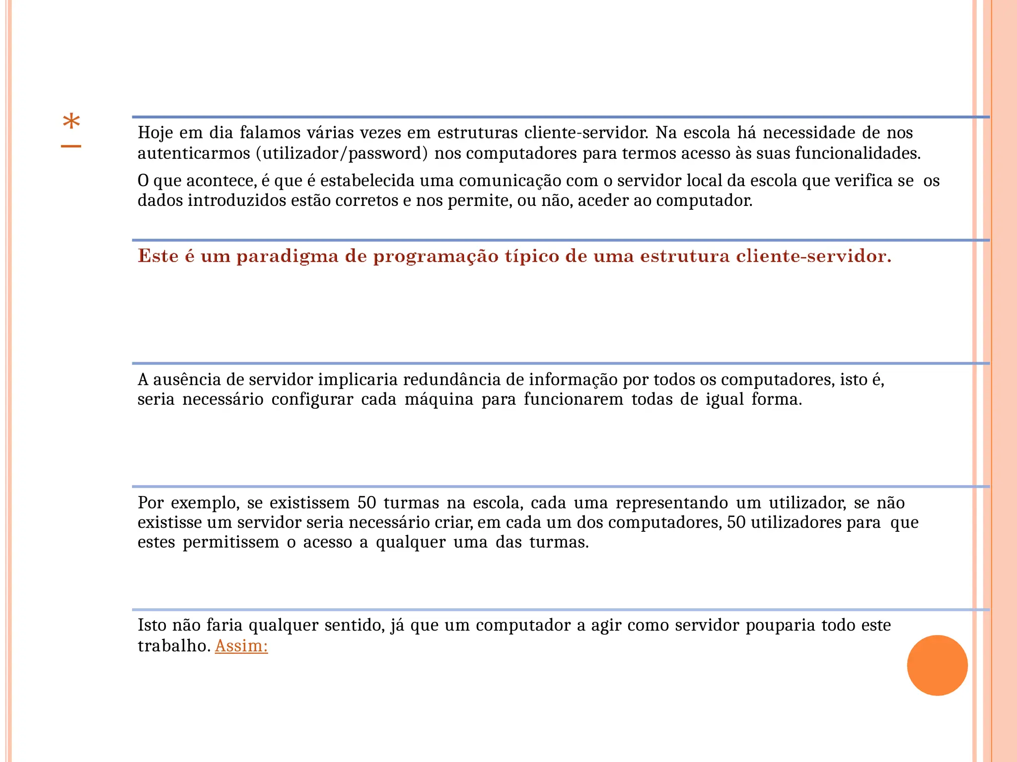 Hoje em dia falamos várias vezes em estruturas cliente-servidor. Na escola há necessidade de nos
autenticarmos (utilizador/password) nos computadores para termos acesso às suas funcionalidades.
O que acontece, é que é estabelecida uma comunicação com o servidor local da escola que verifica se os
dados introduzidos estão corretos e nos permite, ou não, aceder ao computador.
A ausência de servidor implicaria redundância de informação por todos os computadores, isto é,
seria necessário configurar cada máquina para funcionarem todas de igual forma.
Por exemplo, se existissem 50 turmas na escola, cada uma representando um utilizador, se não
existisse um servidor seria necessário criar, em cada um dos computadores, 50 utilizadores para que
estes permitissem o acesso a qualquer uma das turmas.
Isto não faria qualquer sentido, já que um computador a agir como servidor pouparia todo este
trabalho. Assim:
 