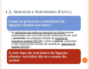 1.2. SERVIÇOS E SERVIDORES (CONT.)
• As aplicações que estão em execução no cliente trocam
informações com o servidor tendo conhecimento de qual
o protocolo em utilização (função da camada de
transporte modelo TCP/IP) e quais as portas associadas
a essa comunicação (função da camada de aplicação do
modelo TCP/IP).
 