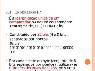 2.1. ENDEREÇOS IP
• É a identificação única de um
computador ou de um equipamento
(routers, switchs, etc.) numa rede;
• Constituído por 32 bits (4 x 8 bits),
separados por pontos.
• Ex
e
mplo:
10101001.10101010.11111111.100000
00;
• Por cada octeto ou byte (conjunto de 8
bits separados por pontos), utilizam-se
números decimais de 0-255, pois uma
 