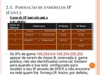2.1. FORMAÇÃO DE ENDEREÇOS IP
(CONT.)
• Gam
a de IP reservada para a
rede privada:
Classe do
Endereço
Endereços Nº Redes Nº Hosts
A 10.0.0.0 a 10.255.255.255 128 16.777.216
B 172.16.0.0 a 172.31.255.255 16.384 65.536
C 192.168.0.0 a 192.168.255.255 2.097.152 256
- 169.254.0.0 a 169.254.255.255 1 65.534
• Os IP’s da gama 169.254.0.0-169.254.255.255
apesar de serem de classe B, reservada à gama
pública, não são identificados como tal. Existem
para quando o host está configurado para
receber o seu IP através de DHCP, e não encontra
na rede quem lhe forneça IP. Assim, por defeito,
 