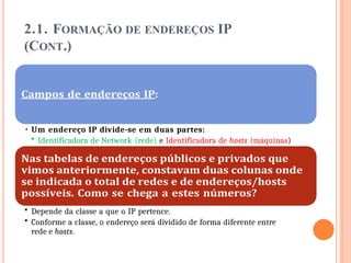 2.1. FORMAÇÃO DE ENDEREÇOS IP
(CONT.)
• Um endereço IP divide-se em duas partes:
• Identificadora de Network (rede) e Identificadora de hosts (máquinas)
• Depende da classe a que o IP pertence.
• Conforme a classe, o endereço será dividido de forma diferente entre
rede e hosts.
 
