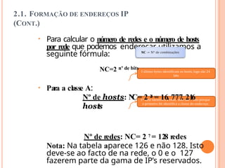 2.1. FORMAÇÃO DE ENDEREÇOS IP
(CONT.)
• Para calcular o número de redes e o número de hosts
por rede que podemos endereçar utilizamos a
seguinte fórmula:
NC=2 nº de bits
• Para a classe A:
Nº de hosts: N
C= 2 2
4 = 16. 777. 21
6
hosts
Nº de redes: NC= 2 7 = 128 redes
Nota: Na tabela aparece 126 e não 128. Isto
deve-se ao facto de na rede, o 0 e o 127
fazerem parte da gama de IP’s reservados.
 