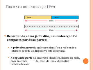 FORMATO DO ENDEREÇO IPV4
 Recordando como já foi dito, um endereço IP é
composto por duas partes:
⚫ A primeira parte do endereço identifica a rede onde a
interface de rede do dispositivo está conectada;
⚫ A segunda parte do endereço identifica, dentro da rede,
cada interface de rede de cada dispositivo
individualmente.
 