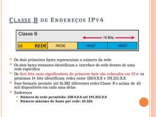 CLASSE B D E EN D E R EÇO S IPV 4
 Os dois primeiros bytes representam o número da rede
 Os dois bytes restantes identificam a interface de rede dentro de uma
rede específica
 Os dois bits mais significativos do primeiro byte são colocados em 10 e os
próximos 14 bits identificam redes entre 128.0.X.X e 191.255.X.X
 Esse formato permite até 16.382 diferentes redes Classe B e acima de 65
mil dispositivos em cada uma delas
 Endereços
⚫ Número de rede permitido: 128.0.0.0 até 191.255.0.0
⚫ Número máximo de hosts por rede: 65.534
 