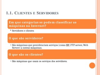 1.1. CLIENTES E SERVIDORES
Em que categorias se podem classificar as
máquinas na Internet?
• Servidores e clientes
O que são servidores?
• São máquinas que providenciam serviços (como ISP, FTP server, Web
Server) a outras máquinas.
O que são os clientes?
• São máquinas que usam os serviços dos servidores.
 