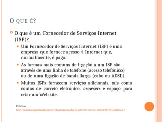 O QUE É?
 O que é um Fornecedor de Serviços Internet
(ISP)?
⚫ Um Fornecedor de Serviços Internet (ISP) é uma
empresa que fornece acesso à Internet que,
normalmente, é pago.
⚫ As formas mais comuns de ligação a um ISP são
através de uma linha de telefone (acesso telefónico)
ou de uma ligação de banda larga (cabo ou ADSL).
⚫ Muitos ISPs fornecem serviços adicionais, tais como
contas de correio eletrónico, browsers e espaço para
criar um Web site.
Créditos
http://windows.microsoft.com/pt-pt/windows/what-is-internet-service-provider#1TC=windows-7
 