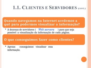 1.1. CLIENTES E SERVIDORES (CONT.)
Quando navegamos na Internet acedemos a
quê para podermos visualizar a informação?
• A dezenas de servidores ( ) para que seja
possível a visualização da informação de cada página.
• Apenas conseguimos visualizar essa
informação.
 