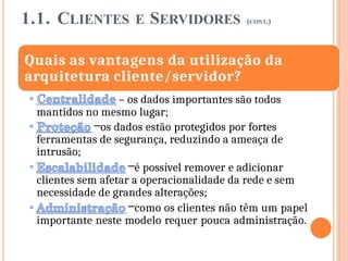 1.1. CLIENTES E SERVIDORES (CONT.)
Quais as vantagens da utilização da
arquitetura cliente/servidor?
– os dados importantes são todos
mantidos no mesmo lugar;
–os dados estão protegidos por fortes
ferramentas de segurança, reduzindo a ameaça de
intrusão;
–é possível remover e adicionar
clientes sem afetar a operacionalidade da rede e sem
necessidade de grandes alterações;
–como os clientes não têm um papel
importante neste modelo requer pouca administração.
 