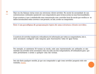 Hoje em dia falamos várias vezes em estruturas cliente-servidor. Na escola há necessidade de nos
autenticarmos (utilizador/password) nos computadores para termos acesso às suas funcionalidades.
O que acontece, é que é estabelecida uma comunicação com o servidor local da escola que verifica se os
dados introduzidos estão corretos e nos permite, ou não, aceder ao computador.
A ausência de servidor implicaria redundância de informação por todos os computadores, isto é,
seria necessário configurar cada máquina para funcionarem todas de igual forma.
Por exemplo, se existissem 50 turmas na escola, cada uma representando um utilizador, se não
existisse um servidor seria necessário criar, em cada um dos computadores, 50 utilizadores para que
estes permitissem o acesso a qualquer uma das turmas.
Isto não faria qualquer sentido, já que um computador a agir como servidor pouparia todo este
trabalho. Assim:
 