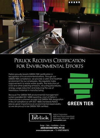 Perlick Receives Certification
for Environmental Efforts
Perlick proudly boasts GREEN TIER certification in
recognition of its environmental efforts. Through our
GREEN TIER compliance, we provide a safer and healthier
environment for our employees. We regularly make
improvements to waste water quality, the reduction of
CO2 and other polluting emissions, recycling procedures,
energy usage reduction and reducing the use of
hazardous materials in manufacturing.
Because the GREEN TIER environmental management
system parallels ISO 14000 reporting, most of Perlick’s
international customers accept the GREEN TIER designation
in lieu of compliance with ISO 14000 standards.Perlick
places great importance on environmental responsibility,
so we are proud to be GREEN TIER certified.
 
