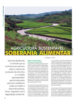 AGRICULTURA SUSTENTÁVEL: 
SOBERANIA ALIMENTAR 
10 
S E G U R A N Ç A A L I M E N T A R 
Somente desafiando 
o controle que as 
multinacionais exercem 
sobre o sistema de 
produção de alimentos 
e o modelo 
agroexportador 
patrocinado pelos 
governos neoliberais 
poder-se-á deter a 
espiral de pobreza, 
fome, migração rural e 
degradação ambiental. 
Por Miguel A. Altieri 
AGRICULTURA INDUSTRIAL: 
MODELO NÃO-SUSTENTÁVEL 
A agricultura mundial está numa encruzi-lhada. 
A economia global impõe deman-das 
conflitantes sobre os 1.500 milhões 
de hectares cultivados. Não apenas se 
exige que a terra agricultável produza ali-mento 
suficiente para uma população em 
crescimento, como também que forneça 
biocombustíveis, e que o faça de modo 
ambientalmente correto, preservando a bi-odiversidade, 
diminuindo a emissão de 
gases de efeito estufa e ao mesmo tempo 
garantindo aos agricultores uma ativida-de 
economicamente viável. 
Essas pressões desencadeiam uma crise 
no sistema de produção de alimento em 
escala planetária sem precedentes: a cri-se 
já se manifesta nos protestos contra a 
escassez de alimentos em muitos países 
da Ásia e da África. Afinal, 33 deles estão 
à mercê da instabilidade social devido à 
carência e ao preço dos alimentos. Tal cri- 
se, que ameaça a segurança alimentar de 
milhões de indivíduos, resulta diretamen-te 
de um modelo de agricultura industrial, 
que não só depende perigosamente dos 
hidrocarbonetos como também se conver-teu 
numa das maiores forças entrópicas 
da biosfera. As crescentes pressões sobre 
a área agrícola em retração estão solapan-do 
a capacidade de a natureza suprir as 
demandas de alimentos, de fibras e de ener-gia 
para a humanidade. E o impasse decor-re 
do fato de o contingente humano de-pender 
dos serviços ecológicos (ciclos de 
água, agentes polinizadores, solos férteis, 
clima local benevolente etc.) que a agricul-tura 
intensiva continuamente empurra para 
além de seus limites. 
Antes mesmo do final da primeira década 
do século 21, a humanidade conscientiza-se 
de que o modelo industrial capitalista 
de agricultura dependente do petróleo já 
não é capaz de garantir o suprimento de 
alimentos. O desafio imediato de nossa ge- 
foto: Luc Legay 
 