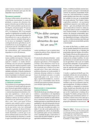 Miguel A. Altieri – Professor da University 
of California, Berkeley e da Sociedad Científi-ca 
Latinoamericana de Agroecología (SOCLA). 
Artigo publicado originalmente em 
www.cadtm.org e nos sítios EcoPortal.net, 
http://ecoportal.net/content/view/full/78323 e 
EcoDebate (12 Maio 2008). 
Cidadania&MeioAmbiente 11 
ração é iniciar a transição nos sistemas de 
produção de alimentos para que eles não 
dependam mais do petróleo. 
SEGURANÇA ALIMENTAR 
Os preços inflacionários do petróleo ine-vitavelmente 
incrementam os custos de 
produção; os preços dos alimentos che-garam 
a tal ponto que um dólar hoje com-pra 
30% menos produtos que há um ano. 
Na Nigéria, uma pessoa gasta 73% de seus 
rendimentos em alimentos; no Vietnã, 
65%; e na Indonésia, 50%. Essa situação 
agudiza-se rapidamente na medida em que 
a terra agrícola é destinada à produção de 
biocombustíveis e que as alterações cli-máticas 
reduzem a produtividade agríco-la 
via secas ou inundações. Expandir o 
contingente de terras agricultáveis aos bi-ocombustíveis 
ou aos transgênicos – que 
já alcançam mais de 120 milhões de hecta-res 
– exacerbará os impactos ecológicos 
das monoculturas, que continuamente 
degradam os ciclos da natureza. 
Além disso, a agricultura industrial atual-mente 
contribui com mais de 1/3 das emis-sões 
globais dos gases de efeito estufa, em 
especial o metano e os óxidos nitrosos. 
Continuar com esse processo degradante 
promovido pelo sistema econômico neoli-beral 
não é uma opção viável nem ecologi-camente 
honesta, pois não reflete as exter-nalidades 
ambientais. O desafio imediato de 
nossa geração é iniciar a transição nos sis-temas 
de produção de alimentos para que 
eles não dependam mais do petróleo 
AGRICULTURA SUSTENTÁVEL 
E SOBERANIA ALIMENTAR 
Necessitamos de um paradigma alternati-vo 
de desenvolvimento agrícola que pro-picie 
formas de agricultura ecológica, sus-tentável 
e socialmente justa. Redesenhar 
o sistema de produção de alimentos a for-mas 
mais equitativas e viáveis para os 
agricultores e consumidores requererá 
mudanças radicais nas forças políticas e 
econômicas que determinam o que pro-duzir, 
como, onde e para quem. O livre 
comércio sem controle social é o princi-pal 
mecanismo que desaloja os agriculto-res 
de suas terras e vem a ser o principal 
obstáculo à garantia do desenvolvimen-to 
e da segurança alimentar regionais. So-mente 
desafiando o controle que as em-presas 
multinacionais exercem sobre o sis-tema 
de produção de alimentos e o mode-lo 
agro-exportador patrocinado pelos go-vernos 
foto:Gustavo Ferri 
neoliberais é que se poderá deter 
a espiral de pobreza, fome, migração rural 
e degradação ambiental. 
O conceito de soberania alimentar – como 
o promovido pelo movimento mundial de 
pequenos agricultores, a Via Campesina – 
constitui a única alternativa viável ao sis-tema 
alimentar em colapso, totalmente fa-lho 
ao postular que o comércio livre inter-nacional 
seria a chave para solucionar o 
problema alimentar em escala mundial. A 
soberania alimentar enfatiza os circuitos 
locais de produção-consumo e as ações 
organizadas para se ter aceso à terra, à 
água, à agrobiodiversidade etc., recursos-chave 
que as comunidades rurais devem 
controlar para poderem produzir alimentos 
com métodos agroecológicos. 
AGRICULTORES E CONSUMIDORES: 
ALIANÇA ESTRATÉGICA 
Não há dúvida de que uma aliança entre agri-cultores 
e consumidores é de importância 
estratégica. Ao mesmo tempo em que os con-sumidores 
devem interferir na cadeia alimen-tar 
ao consumirem menos proteína animal, 
também precisam se conscientizar de que sua 
qualidade de vida está intimamente associa-da 
ao tipo de agricultura praticada nos cintu-rões 
verdes que circundam povoados e ci-dades. 
E isso não ocorre apenas pelo tipo e 
pela qualidade dos cultivos ali produzidos, 
mas igualmente pelos serviços ambientais, 
como a qualidade da água, o microclima e a 
conservação da biodiversidade etc. que essa 
agricultura multifuncional gera. 
Porém, a multifuncionalidade somente trans-parece 
quando a paisagem é dominada por 
centenas de pequenas propriedades biodi-versas 
que, como demonstram os estudos, 
podem produzir entre duas a dez vezes mais 
por unidade de área que as propriedades 
em escala industrial. Nos Estados Unidos, 
a agricultura sustentável – em sua maioria 
garantida por pequenos e por médios agri-cultores 
– gera uma produção total maior 
que os monocultivos extensivos, ainda sen-do 
capaz de reduzir a erosão e conservando 
mais a biodiversidade. As comunidades no 
entorno das pequenas propriedades apre-sentam 
menos problemas sociais (alcoolis-mo, 
dependência de drogas, violência fami-liar, 
etc.) e exibem economias mais fortes que 
aquelas cercadas por propriedades grandes 
e mecanizadas. 
No estado de São Paulo, as cidades cerca-das 
por grandes plantações de cana-de-açú-car 
são mais quentes que as rodeadas por 
propriedades agrícolas médias e diversifica-das. 
Portanto, deveria ser óbvio para um con-sumidor 
urbano que comer constitui a um só 
tempo um ato ecológico e político. Ao com-prar 
alimentos em mercados locais ou em fei-ras 
de agricultores vota-se por um modelo 
de agricultura adequada à era pós-petróleo. 
Por outro lado, ao comprar em grandes ca-deias 
de supermercados perpetua-se o mo-delo 
agrícola não-sustentável. 
A escala e a urgência do desafio que a hu-manidade 
enfrenta são sem precedentes, e 
as providências a serem tomadas são de 
ordens ambiental e social, politicamente 
exeqüíveis. Erradicar a pobreza e a fome 
mundiais exige um investimento anual de, 
aproximadamente, 50 bilhões de dólares – 
uma migalha se comparado ao orçamento 
militar mundial que abocanha mais de um 
trilhão de dólares por ano. A velocidade com 
que se deve implementar a mudança deve 
ser urgente. No entanto, será que existe von-tade 
política para transformar radical e ve-lozmente 
o sistema nutricional, antes que a 
fome e a insegurança alimentar alcancem 
proporções planetárias e irreversíveis? ■ 
Um dólar compra 
hoje 30% menos 
alimentos do que 
há um ano.” 
“ 
 