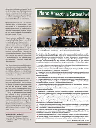 Frente à inevitável ocupação e à exploração econômica da Amazônia, no últi-mo 
8 de maio foi lançado o PAS. Trata-se de uma política de desenvolvimento 
regional baseada no uso sustentável dos recursos naturais com estratégias vol-tadas 
à geração de emprego e renda e à redução das desigualdades sociais. 
Assinado pelo Presidente Lula, em conjunto com governadores de oito estados 
amazônicos, o documento estabelece compromissos com a Amazônia, a saber: 
1. Promover o desenvolvimento sustentável com valorização das diversidades sócio-cultu-ral 
Cidadania&MeioAmbiente 13 
e ecológica e a redução das desigualdades regionais. 
2. Ampliar a presença democrática do Estado, com integração das ações dos três níveis de 
governo, da sociedade civil e dos setores empresariais. 
3. Fortalecer os fóruns de diálogo intergovernamentais e esferas de governos estaduais a 
fim de contribuir para uma maior integração regional, criando o Fórum dos Governadores 
da Amazônia Legal. 
4. Garantir a soberania nacional, a integridade territorial e os interesses nacionais. 
5. Fortalecer a integração do Brasil com os países sul-americanos amazônicos, fortalecen-do 
a Organização do Tratado de Cooperação Amazônica (OTCA) e o Foro Consultivo de 
Municípios, Estados, Províncias e Departamentos do Mercosul. 
6. Combater o desmatamento ilegal, garantir a conservação da biodiversidade, dos recur-sos 
hídricos e mitigar as mudanças climáticas. 
7. Promover a recuperação das áreas já desmatadas, com o aumento da produtividade e 
com a recuperação florestal. 
8. Implementar o Zoneamento Ecológico-Econômico e acelerar a regularização fundiária. 
9. Assegurar os direitos territoriais dos povos indígenas e das comunidades tradicionais e 
promover a eqüidade social, considerando gênero, geração, raça, classe social e etnia. 
10. Aprimorar e ampliar o crédito e o apoio para atividades e cadeias produtivas sustentáveis. 
11. Incentivar e apoiar a pesquisa científica e a inovação tecnológica. 
12. Reestruturar, ampliar e modernizar o sistema multimodal de transportes, o sistema de 
comunicação e a estrutura de abastecimento. 
13. Promover a utilização sustentável das potencialidades energéticas e a expansão da 
infra-estrutura de transmissão e de distribuição com ênfase em energias alternativas lim-pas 
e garantindo o acesso das populações locais. 
14. Assegurar que as obras de infra-estrutura provoquem impactos socioambientais míni-mos 
e promovam a melhoria das condições de governabilidade e da qualidade de vida das 
populações humanas nas respectivas áreas de influência. 
15. Melhorar a qualidade e ampliar o acesso aos serviços públicos nas áreas urbanas e rurais. 
16. Garantir políticas públicas de suporte ao desenvolvimento rural com enfoque nas dimen-sões 
das sustentabilidades econômica, social, política, cultural, ambiental e territorial. 
Fonte: Daniela Mendes, MMA 
derrubar aproximadamente quatro hecta-res 
de floresta por ano. Destrói, assim, um 
enorme volume de biodiversidade com 
valor potencial, tanto no presente quanto 
no futuro, somente para atender às suas 
necessidades básicas de subsistência. 
Quando esgotados o solo e os recursos 
florestais, resta ao colono trilhar o cami-nho 
inverso ao da reforma agrária, ven-dendo 
a terra de volta ao grande proprie-tário, 
ou abandonando sua área, seguin-do 
para novas regiões de fronteira a fim 
de repetir o ciclo vicioso. 
Todo o processo também abre espaço à 
marginalização, à grilagem, à invasão de 
terras, à exploração ilegal de madeira e à 
biopirataria. O Brasil possui uma das le-gislações 
ambientais mais completas do 
planeta. No entanto, embora os impac-tos 
primários da exploração seletiva de 
madeiras sejam pequenos, a presença da 
economia madeireira nas regiões de fron-teira 
– atraída pela abertura das estradas 
e pela implantação dos grandes proje-tos 
– continua a contribuir para o des-florestamento. 
Mas são os impactos secundários da co-lonização 
espontânea associados à au-sência 
de políticas públicas ou a políti-cas 
públicas deficientes ou mal aplicadas 
que comprometem a ecologia da região 
no presente e no futuro. 
A ação do Exército e da Polícia Federal é 
necessária enquanto medida curativa ao 
crescente desmatamento. Mas o combate 
vai além da fiscalização: é preciso acima de 
tudo agir pela prevenção e separar o joio 
do trigo. Estudos demonstram que o go-verno 
brasileiro, agora sob o comando do 
PT, deve ser adequadamente estruturado 
para enfrentar os sérios problemas histó-ricos 
que se arrastam desde a invenção do 
Brasil. Afinsl, não é de hoje que dados 
estatísticos demonstram o aumento da 
taxa de desmatamento anual e a degrada-ção 
do ambiente, apontando historicamen-te 
para uma relação direta com o desequi-líbrio 
socioeconômico e com as desigual-dades 
sociais. ■ 
Nelson Batista Tembra – 
Engenheiro agrônomo e Consultor 
ambiental. Tem 27 de experiência na 
profissão. É colaborador e articulista do 
EcoDebate. 
Brasília - O presidente Luiz Inácio Lula da Silva discursa durante o lançamento 
do Plano Amazônia Sustentável . Foto: Roosewelt Pinheiro/ABr 
 
