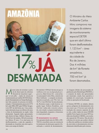 17%JÁ 
Mesmo antes de terminar o perío 
14 
do de observação da cobertura 
florestal da Amazônia Legal – 
que vai até julho –, dados do sistema de 
monitoramento por satélite DETER (Detec-ção 
do Desmatamento em Tempo Real) apon-tam 
forte aumento do processo de desflo-restação. 
O desmatamento passou de 4.974 
km2, entre 2006 e 2007, para 5.850 km2 de agos-to 
de 2007 até abril deste ano. Uma consta-tação 
alarmante já que nos últimos três anos 
o ritmo de desmatamento na região vinha 
diminuindo. Segundo dados apresentados 
pelo diretor do Inpe, Gilberto Câmara, dos 
700 mil km2 devastados, 300 mil ocorreram 
nos últimos 20 anos. E no atual passo de 
desflorestamento, a cada dez segundos é 
desmatada na Amazônia uma área equiva-lente 
a um campo de futebol. 
O Ministro do Meio 
Ambiente Carlos 
Minc comprova nas 
imagens do sistema 
de monitoramento 
espacial DETER 
que em abril último 
foram desflorestados 
1.123 km2 – área 
equivalente a 
da cidade do 
Rio de Janeiro. 
Dos 4 milhões 
de km2 de floresta 
amazônica, 
700 mil km2 já 
foram desmatados. 
foto:Wilson Dias/ABr 
AMAZÔNIA 
Do total dos 5.850 km2 de área em que se 
verificou corte raso ou degradação pro-gressiva, 
Mato Grosso foi – como já ha-via 
antecipado Carlos Minc, ministro do 
Meio Ambiente – o campeão em desma-tamento 
no período, com 794,1 km2, ou 
70,7%. Com 284,8 km² de área desmata-da, 
Roraima ocupa o nada honroso se-gundo 
lugar. Embora Rondônia, com 
34,6 km2, tenha sido o terceiro coloca-do, 
este estado é, proporcionalmente, o 
mais degradado, enquanto o Amazonas 
é o mais preservado. 
O DESMATAMENTO VIA SATÉLITE 
Em operação desde maio de 2004, o DE-TER 
foi concebido como um sistema de 
levantamento de alerta para suporte à fis-calização 
e controle de desmatamento. 
As imagens obtidas são processadas di-gitalmente 
pela Metodologia PRODES, e 
o conjunto de dados são apresentados 
por município, estado, base operativa e 
unidades de conservação, buscando fa-cilitar 
as operações de fiscalização. 
O Sistema DETER, no entanto, detecta 
apenas polígonos de desmatamento com 
área maior que 25 hectares por conta da 
resolução dos sensores espaciais de que 
se vale, a saber: dados do sensor MODIS 
(satélite Terra/Aqua) e do sensor WFI (sa-télite 
sino-brasileiro CBERS), com resolu-ção 
espacial de 250 metros. Mas devido à 
cobertura de nuvens que podem obstruir 
os olhos dos satélites na varredura realiza-da, 
nem todos os desmatamentos são ime-diatamente 
identificados pelo sistema. 
DESMATADA 
14 
 