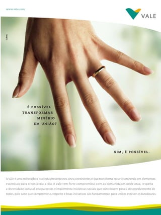 Cidadania&MeioAmbiente 17 
É POSSÍVEL 
TRANSFORMAR 
MINÉRIO 
EM UNIÃO? 
S I M , É P O S S Í V E L . 
www.vale.com 
A Vale é uma mineradora que está presente nos cinco continentes e que transforma recursos minerais em elementos 
essenciais para o nosso dia-a-dia. A Vale tem forte compromisso com as comunidades onde atua, respeita 
a diversidade cultural, cria parcerias e implementa iniciativas sociais que contribuem para o desenvolvimento de 
todos, pois sabe que compromisso, respeito e boas iniciativas são fundamentais para uniões estáveis e duradouras. 
 