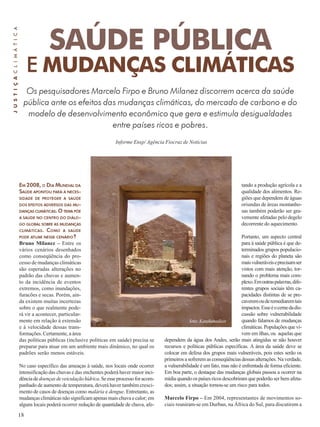 18 
SAÚDE PÚBLICA 
E MUDANÇAS CLIMÁTICAS 
Informe Ensp/ Agência Fiocruz de Notícias 
EM 2008, O DIA MUNDIAL DA 
SAÚDE APONTOU PARA A NECES-SIDADE 
DE PROTEGER A SAÚDE 
DOS EFEITOS ADVERSOS DAS MU-DANÇAS 
CLIMÁTICAS. O TEMA PÕE 
A SAÚDE NO CENTRO DO DIÁLO-GO 
GLOBAL SOBRE AS MUDANÇAS 
CLIMÁTICAS. COMO A SAÚDE 
PODE ATUAR NESSE CENÁRIO? 
Bruno Milanez – Entre os 
vários cenários desenhados 
como conseqüência do pro-cesso 
de mudanças climáticas 
são esperadas alterações no 
padrão das chuvas e aumen-to 
da incidência de eventos 
extremos, como inundações, 
furacões e secas. Porém, ain-da 
existem muitas incertezas 
sobre o que realmente pode-rá 
vir a acontecer, particular-mente 
em relação à extensão 
e à velocidade dessas trans-formações. 
Certamente, a área 
das políticas públicas (inclusive políticas em saúde) precisa se 
preparar para atuar em um ambiente mais dinâmico, no qual os 
padrões serão menos estáveis. 
No caso específico das ameaças à saúde, nos locais onde ocorrer 
intensificação das chuvas e das enchentes poderá haver maior inci-dência 
de doenças de veiculação hídrica. Se esse processo for acom-panhado 
de aumento de temperatura, deverá haver também cresci-mento 
de casos de doenças como malária e dengue. Entretanto, as 
mudanças climáticas não significam apenas mais chuva e calor; em 
alguns locais poderá ocorrer redução de quantidade de chuva, afe- 
J U S T I Ç A C L I M Á T I C A 
Os pesquisadores Marcelo Firpo e Bruno Milanez discorrem acerca da saúde 
pública ante os efeitos das mudanças climáticas, do mercado de carbono e do 
modelo de desenvolvimento econômico que gera e estimula desigualdades 
entre países ricos e pobres. 
tando a produção agrícola e a 
qualidade dos alimentos. Re-giões 
que dependem de águas 
oriundas de áreas montanho-sas 
também poderão ser gra-vemente 
afetadas pelo degelo 
decorrente do aquecimento. 
Portanto, um aspecto central 
para à saúde pública é que de-terminados 
grupos populacio-nais 
e regiões do planeta são 
mais vulneráveis e precisam ser 
vistos com mais atenção, tor-nando 
o problema mais com-plexo. 
Em outras palavras, dife-rentes 
grupos sociais têm ca-pacidades 
distintas de se pre-caverem 
ou de remediarem tais 
impactos. Esse é o cerne da dis-cussão 
sobre vulnerabilidade 
quando falamos de mudanças 
climáticas. Populações que vi-vem 
em ilhas, ou aquelas que 
foto: Katakanadian 
dependem da água dos Andes, serão mais atingidas se não houver 
recursos e políticas públicas específicas. A área da saúde deve se 
colocar em defesa dos grupos mais vulneráveis, pois estes serão os 
primeiros a sofrerem as conseqüências dessas alterações. Na verdade, 
a vulnerabilidade é um fato, mas não é enfrentada de forma eficiente. 
Em boa parte, o destaque das mudanças globais passou a ocorrer na 
mídia quando os países ricos descobriram que poderão ser bem afeta-dos; 
assim, a situação tornou-se um risco para todos. 
Marcelo Firpo – Em 2004, representantes de movimentos so-ciais 
reuniram-se em Durban, na África do Sul, para discutirem a 
 