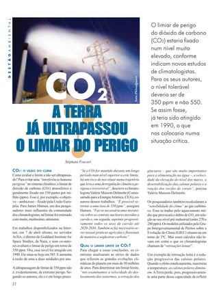 O limiar de perigo 
do dióxido de carbono 
(CO2) estaria fixado 
num nível muito 
elevado, conforme 
indicam novos estudos 
de climatologistas. 
Para os seus autores, 
o nível tolerável 
deveria ser de 
350 ppm e não 550. 
Se assim fosse, 
já teria sido atingido 
em 1990, o que 
nos colocaria numa 
situação crítica. ?“Se o CO2 for mantido durante um longo 
CO 2 
CO2: O VILÃO DO CLIMA 
Como avaliar o limite a não ser ultrapassa-do? 
22 
Para evitar uma “interferência humana 
perigosa” no sistema climático, o limiar de 
dióxido de carbono (CO2) atmosférico é 
geralmente fixado em 550 partes por mi-lhão 
(ppm). Esse é, por exemplo, o objeti-vo 
– ambicioso – fixado pela União Euro-péia. 
Para James Hansen, um dos pesqui-sadores 
mais influentes da comunidade 
dos climatologistas, tal limiar foi estimado 
com muito, muitíssimo, otimismo. 
Em trabalhos disponibilizados na Inter-net, 
em 7 de abril último, no servidor 
ArXiv, o diretor do Goddard Institute for 
Space Studies, da Nasa, e seus co-auto-res 
avaliam o limiar de perigo em torno de 
350 ppm. Ora, esse nível foi atingido em 
1990. Ele situa-se hoje em 385. E aumenta 
à razão de uma a duas unidades por ano. 
A ultrapassagem do limiar de 350 ppm não 
é, evidentemente, de extremo perigo. Se-gundo 
os autores, ele o é em longo prazo. 
período num nível superior a este limite, 
há um risco de nos situar numa trajetória 
que leva a uma desregulação climática pe-rigosa 
e irreversível”, descreve a climato-logista 
Valérie Masson-Delmotte (Comis-sariado 
para a Energia Atômica, CEA), co-autora 
desses trabalhos. “É possível re-tornar 
a uma taxa de 350 ppm”, assegura 
Hansen. “Faz-se necessária uma morató-ria 
sobre as centrais nucleares movidas a 
carvão e, em seguida, suprimir progressi-vamente 
todos os usos de carvão até 
2020-2030. Também se faz necessário re-ver 
nossas práticas agrícolas e florestais 
de maneira a seqüestrar carbono”. 
QUAL O LIMIAR LIMITE DE CO2? 
Para chegar a essas conclusões, os ci-entistas 
analisaram as séries de dados 
que refazem as grandes evoluções cli-máticas 
do planeta em mais de 50 milhões 
de anos. Para determinar um limiar limite, 
“nós examinamos a velocidade do des-locamento 
dos isotermos, a retração dos 
glaciares – que são muito importantes 
para a alimentação na água –, a veloci-dade 
da elevação do nível dos mares, a 
desestabilização das calotas polares e a 
reação dos recifes de corais”, precisa 
Valérie Masson-Delmotte. 
Os pesquisadores também recalcularam a 
“sensibilidade do clima” ao gás carbôni-co. 
Essa se traduz pelo aquecimento mé-dio 
que provocará o dobro de CO2 em rela-ção 
ao seu nível pré-industrial (entre 270 e 
280 ppm). Os modelos utilizados pelo Gru-po 
Intergovernamental de Peritos sobre a 
Evolução do Clima (GIEC) situam-na em 
torno de 3ºC. Mas esses cálculos não le-vam 
em conta o que os climatologistas 
chamam de “retroações lentas”. 
Um exemplo de retroação lenta é a redu-ção 
progressiva das calotas polares. 
Quando o efeito estufa aumenta, maximiza 
a temperatura: as calotas polares diminu-em. 
A Terra perde, pois, progressivamen-te 
uma parte dessa capacidade de refletir 
Stéphane Foucart 
foto:Phloodpants 
G E S T Ã O A M B I E N T A L 
A TERRA 
JÁ ULTRAPASSOU 
O LIMIAR DO PERIGO 
 