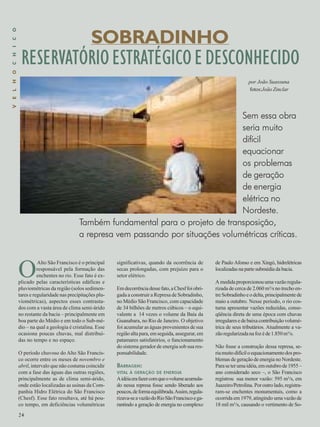 RESERVATÓRIO ESTRATÉGICO E DESCONHECIDO 
fotos:João Zinclar 
Também fundamental para o projeto de transposição, 
a represa vem passando por situações volumétricas críticas. 
O Alto São Francisco é o principal 
24 
responsável pela formação das 
enchentes no rio. Esse fato é ex-plicado 
pelas características edáficas e 
pluviométricas da região (solos sedimen-tares 
e regularidade nas precipitações plu-viométricas), 
aspectos esses contrasta-dos 
com a vasta área de clima semi-árido 
no restante da bacia – principalmente em 
boa parte do Médio e em todo o Sub-mé-dio 
– na qual a geologia é cristalina. Esse 
ocasiona poucas chuvas, mal distribuí-das 
no tempo e no espaço. 
O período chuvoso do Alto São Francis-co 
ocorre entre os meses de novembro e 
abril, intervalo que não costuma coincidir 
com a fase das águas das outras regiões, 
principalmente as de clima semi-árido, 
onde estão localizadas as usinas da Com-panhia 
Hidro Elétrica do São Francisco 
(Chesf). Esse fato resultava, até há pou-co 
tempo, em deficiências volumétricas 
V E L H O C H I C O 
SOBRADINHO 
por João Suassuna 
Sem essa obra 
seria muito 
difícil 
equacionar 
os problemas 
de geração 
de energia 
elétrica no 
Nordeste. 
significativas, quando da ocorrência de 
secas prolongadas, com prejuízo para o 
setor elétrico. 
Em decorrência desse fato, a Chesf foi obri-gada 
a construir a Represa de Sobradinho, 
no Médio São Francisco, com capacidade 
de 34 bilhões de metros cúbicos – o equi-valente 
a 14 vezes o volume da Baía da 
Guanabara, no Rio de Janeiro. O objetivo 
foi acumular as águas provenientes de sua 
região alta para, em seguida, assegurar, em 
patamares satisfatórios, o funcionamento 
do sistema gerador de energia sob sua res-ponsabilidade. 
BARRAGEM: 
VITAL À GERAÇÃO DE ENERGIA 
A idéia era fazer com que o volume acumula-do 
nessa represa fosse sendo liberado aos 
poucos, de forma equilibrada. Assim, regula-rizava- 
se a vazão do Rio São Francisco e ga-rantindo 
a geração de energia no complexo 
de Paulo Afonso e em Xingó, hidrelétricas 
localizadas na parte submédia da bacia. 
A medida proporcionou uma vazão regula-rizada 
de cerca de 2.060 m³/s no trecho en-tre 
Sobradinho e o delta, principalmente de 
maio a outubro. Nesse período, o rio cos-tuma 
apresentar vazões reduzidas, conse-qüência 
direta de uma época com chuvas 
irregulares e de baixa contribuição volumé-trica 
de seus tributários. Atualmente a va-zão 
regularizada na foz é de 1.850 m³/s. 
Não fosse a construção dessa represa, se-ria 
muito difícil o equacionamento dos pro-blemas 
de geração de energia no Nordeste. 
Para se ter uma idéia, em outubro de 1955 – 
ano considerado seco –, o São Francisco 
registrou sua menor vazão: 595 m³/s, em 
Juazeiro/Petrolina. Por outro lado, registra-ram- 
se enchentes monumentais, como a 
ocorrida em 1979, atingindo uma vazão de 
18 mil m³/s, causando o vertimento de So- 
 