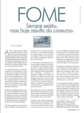Cidadania&MeioAmbiente 27 
FOME 
A fome é uma constante em todas 
as sociedades históricas. Hoje, 
entretanto, ela assume dimensões 
vergonhosas e simplesmente cruéis. Revela 
uma humanidade que perdeu a compaixão 
e a piedade. Erradicar a fome configura-se 
como imperativos humanístico, ético, soci-al 
e ambiental. Uma precondição mais ime-diata 
e possível de ser posta logo em práti-ca 
é um novo padrão de consumo. 
A sociedade dominante é notoriamente 
consumista. Dá centralidade ao consu-mo 
privado, sem autolimite, como objeti-vo 
da própria sociedade e da vida das 
pessoas. Consome não apenas o neces-sário, 
o que é justificável, mas o supér-fluo, 
o que questionável. Esse consumis-mo 
só é possível porque as políticas eco-nômicas 
que produzem os bens supér-fluos 
são continuamente alimentadas, 
apoiadas e justificadas. 
Grande parte da produção destina-se a ge-rar 
o que, na realidade, não precisamos 
para viver decentemente. Como se trata 
de supérfluos, recorrem-se a mecanismos 
de propaganda, de marketing e de persua-são 
para induzir as pessoas a consumirem 
e a fazê-las crerem que o supérfluo é ne-cessário 
e fonte secreta da felicidade. 
O fundamental para esse tipo de marke-ting 
é criar hábitos nos consumidores a 
tal ponto que se crie neles uma cultura 
consumista e a necessidade imperiosa 
de consumir. Mais e mais se suscitam 
necessidades artificiais e em função de-las, 
monta-se a engrenagem da produ-ção 
e da distribuição. 
As necessidades são ilimitadas por esta-rem 
ancoradas no desejo que, por nature-za, 
é ilimitado. Em razão disso, a produ-ção 
tende a ser também ilimitada. Surge 
então uma sociedade, já denunciada por 
Marx, marcada por fetiches, abarrotada de 
bens supérfluos, pontilhada de 
shoppings, verdadeiros santuários do 
consumo, com altares cheios de ídolos 
milagreiros, mas ídolos; no termo, uma 
sociedade insatisfeita e vazia porque nada 
a sacia. Por isso, o consumo é crescente e 
nervoso, sem sabermos até quando a Ter-ra 
finita aguentará essa exploração infini-ta 
de seus recursos. 
Não causa espanto o fato de o Presidente 
Bush conclamar a população para consu-mir 
mais e mais e, assim, salvar a economia 
em crise, lógico, à custa da sustentabilida-de 
do planeta e de seus ecossistemas. 
Contra isso, cabe recordar as palavras de 
Robert Kennedy, em 18 de março de 1968: 
“Não encontraremos um ideal para a na-ção 
nem uma satisfação pessoal na mera 
acumulação e no mero consumo de bens 
materiais. O PIB não contempla a beleza 
de nossa poesia, nem a solidez dos valo-res 
familiares, não mede nossa argúcia, 
nem a nossa coragem, nem a nossa com-paixão, 
nem a nossa devoção à pátria. 
Mede tudo menos aquilo que torna a vida 
verdadeiramente digna de ser vivida”. 
Três meses depois, ele foi assassinado. 
Para enfrentar o consumismo urge sermos 
conscientemente anticultura vigente. Há 
que se incorporar na vida cotidiana, os 
quatro “erres” principais: reduzir os obje-tos 
de consumo, reutilizar os que já te-mos 
usado, reciclar os produtos dando-lhes 
outro fim e finalmente rejeitar o que é 
oferecido pelo marketing com fúria ou 
sutilmente para ser consumido. 
Sem esse espírito de rebeldia conseqüen-te 
contra todo tipo de manipulação do 
desejo e com a vontade de seguir outros 
caminhos ditados pela moderação, pela 
justa medida e pelo consumo responsá-vel 
e solidário, corremos o risco de cair-mos 
nas insídias do consumismo, aumen-tando 
o número de famintos e empobre-cendo 
o planeta já devastado. ■ 
Por Leonardo Boff 
Leonardo Boff - Teólogo, professor 
adjunto de Ética, de Filosofia da 
Religião e de Ecologia na (UERJ). 
Artigo publicado pelo O Tempo, MG em 
09/05/2008 e no EcoDebate , 12/05/2008. 
foto: Filipe Moreira 
R E F L E X Ã O 
Sempre existiu, 
mas hoje resulta do consumo. 
 