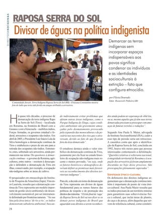 Divisor de águas na política indigenista 
Há quase três décadas, o processo de 
28 
demarcação da terra indígena Rapo 
sa Serra do Sol (Tirss) – localizada 
em Roraima, na fronteira do Brasil com a 
Guiana e com aVenezuela – mobiliza índios, 
Forças Armadas, os governos estadual e fe-deral, 
arrozeiros e ocupantes não-índios. Em 
abril de 2005, o Presidente Luiz Inácio Lula da 
Silva homologou a demarcação contínua da 
Tirss e estabeleceu o prazo de um ano para a 
retirada dos ocupantes não-índios. Entretan-to, 
estes, sobretudo seis arrozeiros, ainda per-manecem 
nas terras. Os opositores à demar-cação 
contínua – o governo de Roraima, agri-cultores, 
entre outros – resistem à desocupa-ção 
e defendem a demarcação da Tirss em 
ilhas, conservando, por exemplo, a ocupação 
não-indígena sobre as áreas de cultivo. 
O pesquisador em etnoecologia do Institu-to 
de Pesquisa da Amazônia (Inpa), Vincen-zo 
Lauriola, ressalta que a demarcação con-tínua 
da Tirss representa um modelo impor-tante 
de gestão sócio-ambiental e de desen-volvimento 
sustentável, por ser inteiramen-te 
delimitado por fronteiras naturais. “Na sua 
luta pela área única ‘de rio a rio’, os índios 
demonstram sabedoria ambiental, buscan- 
Demarcar as terras 
indígenas sem 
incorporar espaços 
indispensáveis aos 
povos significa 
condenar os indivíduos 
e as identidades 
socioculturais à 
extinção – fato que 
configura etnocídio. 
DIREITOSINDÍGENAS 
por Flávia Dourado 
RAPOSA SERRA DO SOL 
Comunidade Jawari, Terra Indígena Raposa Serra do Sol (RR) - O tuxaua Constantino mostra 
foto de índio que teria sido ferido em ataque atribuído a arrozeiros. 
do indiretamente evitar problemas que 
afetam outras áreas indígenas, como o 
Parque Indígena do Xingu, cujas condi-ções 
ambientais são gravemente amea-çadas 
pelo desmatamento provocado 
pela expansão das monoculturas e da pe-cuária 
nas nascentes dos rios que o atra-vessam, 
devido ao fato de que ficaram 
fora da área demarcada”. 
O estudioso destaca ainda o valor sim-bólico 
da demarcação contínua da Tirss, 
justamente por ela ficar no estado brasi-leiro 
de ocupação não-indígena mais re-cente 
e menos povoado, “ou seja, onde 
os fatores históricos e demográficos de-veriam 
definir as premissas mais favorá-veis 
ao reconhecimento dos direitos ter-ritoriais 
indígenas”. 
Para ele, a decisão em torno da demarcação 
da Tirss representa um divisor de águas 
fundamental para os rumos futuros das 
políticas de respeito e de promoção dos 
direitos das minorias. “O êxito final da ‘saga’ 
da Raposa Serra do Sol vai nos dizer se os 
demais povos indígenas do Brasil que 
aguardam seus direitos a serem reconheci-dos 
fotos: Roosewelt Pinheiro/ABr 
ainda podem ter esperança de obtê-los, 
ou se, mesmo aqueles que já têm suas terras 
demarcadas precisam se preocupar com ame-aças 
de futuras revisões e reduções”. 
Segundo Ana Paula S. Maior, advogada 
do Instituto Socioambiental (ISA), ceder a 
esse tipo de pressão seria um retrocesso. 
A causídica conta que após a identifica-ção 
da Raposa Serra do Sol, concluída em 
1992, houve três meses para que pessoas 
interessadas contestassem a delimitação. 
“Questões relativas à soberania nacional, 
à integridade territorial de Roraima e à ocu-pação 
dos arrozeiros já foram amplamente 
discutidas no bojo desse processo. São 
preocupações plenamente superadas”. 
IDENTIDADE ÉTNICO-CULTURAL 
Os defensores dos direitos indígenas ar-gumentam 
que a demarcação contínua tam-bém 
é importante do ponto de vista étni-co- 
cultural. Ana Paula Maior ressalta que 
os índios precisam de um território mínimo 
para garantirem suas sobrevivências físi-ca 
e cultural, que inclui áreas de plantio, 
de caça e de pesca, além daquelas que ser-vem 
de referência cultural, como cemitéri- 
 