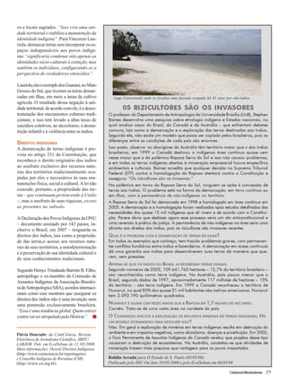 Lago Caracaranã onde se localiza uma fazenda ocupada há 81 anos por não-índios 
Cidadania&MeioAmbiente 29 
os e locais sagrados. “Isso cria uma uni-dade 
territorial e viabiliza a manutenção da 
identidade indígena”. Para Vincenzo Lau-riola, 
demarcar terras sem incorporar os es-paços 
indispensáveis aos povos indíge-nas 
“significaria condenar não apenas as 
identidades sócio-culturais à extinção, mas 
também os indivíduos, configurando-se a 
perspectiva de verdadeiros etnocídios”. 
Lauriola cita o exemplo dos Guarani, no Mato 
Grosso do Sul, que tiveram as terras demar-cadas 
em ilhas, em meio a áreas de cultivo 
agrícola. O resultado dessa negação à uni-dade 
territorial, de acordo com ele, é a deses-truturação 
dos mecanismos culturais tradi-cionais; 
e isso tem levado a altas taxas de 
suicídios coletivos, ao alcoolismo, à desnu-trição 
infantil e à violência entre os índios. 
DIREITOS INDÍGENAS 
A demarcação de terras indígenas é pre-vista 
no artigo 231 da Constituição, que 
reconhece o direito originário dos índios 
ao usufruto exclusivo dos recursos natu-rais 
dos territórios tradicionalmente ocu-padas 
por eles e necessários às suas ma-nutenções 
física, social e cultural. A lei não 
concede, portanto, a propriedade das ter-ras 
– que continuam pertencendo à União 
–, mas o usufruto de suas riquezas, exceto 
as presentes no subsolo. 
A Declaração dos Povos Indígenas da ONU 
– documento assinado por 143 países, in-clusive 
o Brasil, em 2007 – resguarda os 
direitos dos índios, tais como a proprieda-de 
das terras,o acesso aos recursos natu-rais 
de seus territórios, a autodeterminação 
e à preservação de sua identidade cultural e 
de seus conhecimentos tradicionais. 
Segundo Henyo Trindande Barreto B. Filho, 
antropólogo e ex-membro da Comissão de 
Assuntos Indígenas da Associação Brasilei-ra 
de Antropologia (ABA), acordos internaci-onais 
como esse mostram que assegurar os 
direitos dos índios não é uma invenção nem 
uma pretensão exclusivamente brasileira. 
“Essa é uma tendência global. Quem estiver 
contra vai ser atropelado pela História”. ■ 
Flávia Dourado: da ComCiência, Revista 
Eletrônica de Jornalismo Científico, SBPC/ 
LABJOR. Pub. em EcoDebate de 12 /05/2008. 
Mais informações: Dossiê Direitos Indígenas 
(http://www.comciencia.br/reportagens) 
e Conselho Indígena de Roraima (CIR) 
(http://www.cir.org.br) 
0S RIZICULTORES SÃO OS INVASORES 
O professor do Departamento de Antropologia da Universidade Brasília (UnB), Stephen 
Baines desenvolve uma pesquisa sobre etnologia indígena e Estados nacionais, na 
qual analisa casos do Brasil, do Canadá e da Austrália – que enfrentam debates 
comuns, tais como a demarcação e a exploração das terras destinadas aos índios. 
Segundo ele, não existe um modelo que possa ser copiado pelos brasileiros, pois as 
diferenças entre as condições de cada país são enormes. 
Isso posto, observa: os aborígines da Austrália têm território maior que o dos índios 
brasileiros; em 1999 o Canadá destinou a indígenas área contínua quase cem 
vezes maior que a da polêmica Raposa Serra do Sol e isso não causou problemas; 
e em todas as terras indígenas abertas à mineração empresarial houve empecilhos 
ambientais e culturais. Baines acredita que qualquer decisão no Supremo Tribunal 
Federal (STF) contra a homologação da Raposa atentará contra a Constituição e 
assegura: “Os rizicultores são os invasores.” 
Na polêmica em torno da Raposa Serra do Sol, ninguém se opõe à concessão de 
terras aos índios. O problema está na forma da demarcação: em terra contínua ou 
em ilhas, com a permanência de não-indígenas no território. 
A Raposa Serra do Sol foi demarcada em 1998 e homologada em área contínua em 
2005. A demarcação e a homologação foram realizadas após estudos detalhados das 
necessidades dos quase 15 mil indígenas que ali vivem e de acordo com a Constitui-ção. 
Parece óbvio que desfazer agora esse processo seria um ato anticonstitucional e 
uma reversão à prática da justiça. A permanência de não-indígenas na área seria uma 
afronta aos direitos dos índios, pois os rizicultores são invasores recentes. 
QUAL É O PROBLEMA COM A DEMARCAÇÃO DE TERRAS EM ILHAS? 
Em todos os exemplos que conheço, tem trazido problemas graves, com permanen-tes 
conflitos fundiários entre índios e fazendeiros. A demarcação em áreas contínuas 
dá uma garantia aos índios para desenvolverem suas terras da maneira que que-rem, 
sem pressões. 
AFIRMA-SE QUE OS ÍNDIOS DO BRASIL JÁ RECEBERAM TERRAS DEMAIS. 
Segundo números de 2005, 109.641.763 hectares – 12,7% do território brasileiro – 
são reconhecidos como terra indígena. Na Austrália, país pouco menor que o 
Brasil, segundo dados de 1997, aproximadamente 117 milhões de hectares – 15% 
do território – são terra indígena. Em 1999 o Canadá reconheceu o território de 
Nunavut, no qual 85% dos quase 31 mil habitantes são nativos americanos. Nunavut 
tem 2.093.190 quilômetros quadrados. 
NUNAVUT É QUASE CEM VEZES MAIOR QUE A RAPOSA EM 1,7 MILHÃO DE HECTARES. 
Correto. Trata-se de uma vasta área no nordeste do país. 
O CONGRESSO DISCUTE A EXPLORAÇÃO DE RECURSOS MINERAIS EM TERRAS INDÍGENAS. HÁ 
UM MODELO ESTRANGEIRO PARA RESOLVER ISSO? 
Não. Em geral a exploração de minérios em terras indígenas resulta em destruição do 
ambiente e em impactos negativos, como alcoolismo, doenças e prostituição. Em 2003, 
o Foro Permanente de Assuntos Indígenas do Canadá revelou que projetos desse tipo 
causaram a destruição de ecossistemas. Na Austrália, constatou-se que atividades de 
mineração trazem mais prejuízos que vantagens para os povos impactados. 
Roldão Arruda para O Estado de S. Paulo (05/05/08). 
Publicado pelo IHU On-line, 05/05/2008 e pelo EcoDebate em 06/05/08 
 