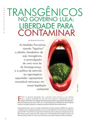 4 
LIBERDADE PARA 
por Marijane Vieira Lisboa 
Entre as diversas decepções que o governo Lula reservou ao seu eleitora 
do, a política ambiental foi uma das mais notáveis. Capitaneado por uma 
figura emblemática como Marina Silva, fortemente apoiada por organizações ambientalistas e 
pelos movimentos sociais como o MST e a CUT, tudo indicava que o Ministério do Meio Ambiente 
assumiria um papel destacado no conjunto das políticas públicas dessa administração 
Surpreendentemente, não só a atuação do Ministério do Meio Ambiente (MMA) foi medíocre 
e apagada, como em algumas questões o governo Lula significou um real retrocesso frente ao 
governo FHC. Uma dessas foi o fato de ter retirado da gaveta o projeto de transposição do rio 
São Francisco que, no governo FHC contou com a forte oposição do Secretário Executivo do 
Ministro Sarney Filho, Dr. José Carlos de Oliveira, mais tarde, Ministro do Meio Ambiente. 
B I O S S E G U R A N Ç A 
TRANSGÊNICOS 
NO GOVERNO LULA: 
CONTAMINAR 
As Medidas Provisórias 
visando “legalizar” 
o plantio clandestino de 
soja transgênica, 
a promulgação 
de uma nova lei 
de biossegurança, 
e a política de estímulo 
ao agronegócio 
exportador representam 
inaceitável retrocesso em 
nossa legislação 
ambiental. 
foto: oskaline 
 