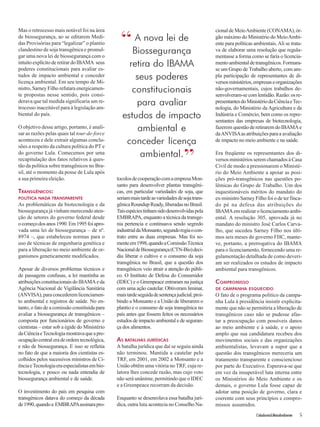 Cidadania&MeioAmbiente 5 
Mas o retrocesso mais notável foi na área 
de biossegurança, ao se editarem Medi-das 
Provisórias para “legalizar” o plantio 
clandestino de soja transgênica e promul-gar 
uma nova lei de biossegurança com o 
intuito explícito de retirar do IBAMA seus 
poderes constitucionais para avaliar es-tudos 
de impacto ambiental e conceder 
licença ambiental. Em seu tempo de Mi-nistro, 
Sarney Filho refutara energicamen-te 
propostas nesse sentido, pois consi-derava 
que tal medida significaria um re-trocesso 
inaceitável para à legislação am-biental 
do país. 
O objetivo desse artigo, portanto, é anali-sar 
as razões pelas quais tal tour-de-force 
aconteceu e dele extrair algumas conclu-sões 
a respeito da cultura política do PT e 
do governo Lula. Comecemos por uma 
recapitulação dos fatos relativos à ques-tão 
da política sobre transgênicos no Bra-sil, 
até o momento da posse de Lula após 
a sua primeira eleição. 
TRANSGÊNICOS: 
POLÍTICA NADA TRANSPARENTE 
As problemáticas da biotecnologia e da 
biossegurança já vinham merecendo aten-ção 
de setores do governo federal desde 
o começo dos anos 1990. Em 1995 foi apro-vada 
uma lei de biossegurança – de nº. 
8974 –, que estabeleceu normas para o 
uso de técnicas de engenharia genética e 
para a liberação no meio ambiente de or-ganismos 
geneticamente modificados. 
Apesar de diversos problemas técnicos e 
de passagens confusas, a lei mantinha as 
atribuições constitucionais do IBAMA e da 
Agência Nacional de Vigilância Sanitária 
(ANVISA), para concederem licenciamen-to 
ambiental e registros de saúde. No en-tanto, 
o fato de a comissão constituída para 
avaliar a biossegurança de transgênicos – 
composta por funcionários de governo e 
cientistas – estar sob a égide do Ministério 
da Ciência e Tecnologia mostrava que a pre-ocupação 
central era de ordem tecnológica, 
e não de biossegurança. E isso se refletia 
no fato de que a maioria dos cientistas es-colhidos 
pelos sucessivos ministros de Ci-ência 
e Tecnologia era especialistas em bio-tecnologia, 
e pouco ou nada entendia de 
biossegurança ambiental e de saúde. 
O investimento do país em pesquisa com 
transgênicos datava do começo da década 
de 1990, quando a EMBRAPA assinara pro-tocolos 
de cooperação com a empresa Mon-santo 
para desenvolver plantas transgêni-cas, 
em particular variedades de soja, que 
seriam mais tarde as variedades de soja trans-gênica 
Roundup Ready, liberadas no Brasil. 
Tais espécies tinham sido desenvolvidas pela 
EMBRAPA, enquanto a técnica da transge-nia 
pertencia e continuava sendo segredo 
industrial da Monsanto, segundo regia o con-trato 
entre as duas empresas. Mas foi so-mente 
em 1998, quando a Comissão Técnica 
Nacional de Biossegurança (CTN-Bio) deci-diu 
liberar o cultivo e o consumo da soja 
transgênica no Brasil, que a questão dos 
transgênicos veio atrair a atenção do públi-co. 
O Instituto de Defesa do Consumidor 
(IDEC) e o Greenpeace entraram na justiça 
com uma ação cautelar. Obtiveram liminar, 
mais tarde seguida de sentença judicial, proi-bindo 
a Monsanto e a União de liberarem o 
plantio e o consumo de soja transgênica no 
país antes que fossem feitos os necessários 
estudos de impacto ambiental e de seguran-ça 
dos alimentos. 
AS BATALHAS JURÍDICAS 
A batalha jurídica que daí se seguiu ainda 
não terminou. Mantida a cautelar pelo 
TRF, em 2001, em 2002 a Monsanto e a 
União obtêm uma vitória no TRF, cuja re-latora 
lhes concede razão, mas cujo voto 
não será unânime, permitindo que o IDEC 
e a Greenpeace recorram da decisão. 
Enquanto se desenrolava essa batalha jurí-dica, 
outra luta acontecia no Conselho Na-cional 
de Meio Ambiente (CONAMA), ór-gão 
máximo do Ministério do Meio Ambi-ente 
para políticas ambientais. Ali se trata-va 
de elaborar uma resolução que regula-mentasse 
a forma como se faria o licencia-mento 
ambiental de transgênicos. Formara-se 
um Grupo de Trabalho aberto, com am-pla 
participação de representantes de di-versos 
ministérios, empresas e organizações 
não-governamentais, cujos trabalhos de-senvolveram- 
se com lentidão. Razão: os re-presentantes 
do Ministério da Ciência e Tec-nologia, 
do Ministério da Agricultura e da 
Indústria e Comércio, bem como os repre-sentantes 
das empresas de biotecnologia, 
fazerem questão de retirarem do IBAMA e 
da ANVISA as atribuições para a avaliação 
de impacto no meio ambiente e na saúde. 
Era freqüente os representantes dos di-versos 
ministérios serem chamados à Casa 
Civil de modo a pressionarem o Ministé-rio 
do Meio Ambiente a apoiar as posi-ções 
pró-transgênicos nas questões po-lêmicas 
do Grupo de Trabalho. Um dos 
inquestionáveis méritos do mandato do 
ex-ministro Sarney Filho foi o de ter finca-do 
pé na defesa das atribuições do 
IBAMA em realizar o licenciamento ambi-ental. 
A resolução 305, aprovada já no 
mandato do ministro José Carlos Carva-lho, 
que sucedeu Sarney Filho nos últi-mos 
seis meses do governo FHC, mante-ve, 
portanto, a prerrogativa do IBAMA 
para o licenciamento, fornecendo uma re-gulamentação 
detalhada de como deveri-am 
ser realizados os estudos de impacto 
ambiental para transgênicos. 
COMPROMISSO 
DE CAMPANHA ESQUECIDO 
O fato de o programa político da campa-nha 
Lula à presidência insistir explicita-mente 
que não se permitiria a liberação de 
transgênicos caso não se pudesse afas-tar 
a preocupação com possíveis danos 
ao meio ambiente e à saúde, e o apoio 
amplo que sua candidatura recebeu dos 
movimentos sociais e das organizações 
ambientalistas, levavam a supor que a 
questão dos transgênicos mereceria um 
tratamento transparente e consciencioso 
por parte do Executivo. Esperava-se que 
em vez da insuperável luta interna entre 
os Ministérios do Meio Ambiente e os 
demais, o governo Lula fosse capaz de 
adotar uma posição de governo, clara e 
coerente com seus princípios e compro-missos 
assumidos. 
A nova lei de 
Biossegurança 
retira do IBAMA 
seus poderes 
constitucionais 
para avaliar 
estudos de impacto 
ambiental e 
conceder licença 
ambiental.” 
“ 
 