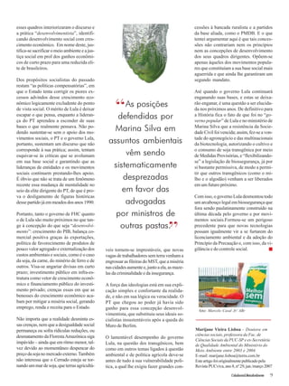 Cidadania&MeioAmbiente 9 
esses quadros interiorizaram o discurso e 
a prática “desenvolvimentista”, identifi-cando 
desenvolvimento social com cres-cimento 
econômico. Em nome deste, jus-tifica- 
se sacrificar o meio ambiente e a jus-tiça 
social em prol dos ganhos econômi-cos 
de curto prazo para uma reduzida eli-te 
de brasileiros. 
Dos propósitos socialistas do passado 
restam “as políticas compensatórias”, em 
que o Estado tenta corrigir os piores ex-cessos 
advindos desse crescimento eco-nômico 
logicamente excludente do ponto 
de vista social. O mérito de Lula é deixar 
escapar o que pensa, enquanto a lideran-ça 
do PT aprendeu a esconder de suas 
bases o que realmente pensava. Não po-dendo 
sustentar-se sem o apoio dos mo-vimentos 
sociais, o PT e o governo Lula, 
portanto, sustentam um discurso que não 
corresponde à sua prática; assim, tentam 
esquivar-se às críticas que se avolumam 
em sua base social e garantindo que as 
lideranças de entidades e os movimentos 
sociais continuem prestando-lhes apoio. 
É óbvio que não se trata de um fenômeno 
recente essa mudança de mentalidade no 
seio da elite dirigente do PT, de que é pro-va 
o desligamento de figuras históricas 
desse partido já em meados dos anos 1990. 
Portanto, tanto o governo de FHC quanto 
o de Lula são muito próximos no que tan-ge 
à concepção do que seja “desenvolvi-mento”: 
crescimento do PIB, balança co-mercial 
positiva graças às exportações, 
política de favorecimento de produtos de 
pouco valor agregado e externalização dos 
custos ambientais e sociais, como é o caso 
da soja, da carne, do minério de ferro e de 
outros. Visa-se angariar divisas em curto 
prazo; investimento público em infra-es-trutura 
como vetor de crescimento econô-mico 
e financiamento público do investi-mento 
privado; crenças essas em que as 
benesses do crescimento econômico aca-bam 
por mitigar a miséria social, gerando 
emprego, renda e receita para o Estado. 
Não importa que a realidade desminta es-sas 
crenças, nem que a desigualdade social 
permaneça ou sofra ridículas reduções, ou 
desmatamento da Floresta Amazônica siga 
impávido – ainda que em ritmo menor, tal-vez 
devido ao momentâneo despencar do 
preço da soja no mercado externo. Também 
não interessa que o Cerrado esteja se tor-nando 
um mar de soja, que terras agricultá-veis 
“ 
tornem-se imprestáveis, que novas 
vagas de trabalhadores sem terra venham a 
engrossar as fileiras do MST, que a miséria 
nas cidades aumente e, junto a ela, as maze-las 
da criminalidade e da insegurança. 
A força das ideologias está em sua expli-cação 
simples e confortante da realida-de, 
e não em sua lógica ou veracidade. O 
PT que chegou ao poder já havia sido 
ganho para essa concepção desenvol-vimentista, 
que substituiu seus ideais so-cialistas 
insustentáveis após a queda do 
Muro de Berlim. 
O lamentável desempenho do governo 
Lula, na questão dos transgênicos, bem 
como em outros temas ligados à questão 
ambiental e de política agrícola deve-se 
antes de tudo à sua vulnerabilidade polí-tica, 
a qual lhe exigiu fazer grandes con-cessões 
à bancada ruralista e a partidos 
da base aliada, como o PMDB. E o que 
tentei argumentar aqui é que tais conces-sões 
não contrariam nem os princípios 
nem as concepções de desenvolvimento 
dos seus quadros dirigentes. Opõem-se 
apenas àqueles dos movimentos popula-res 
que constituíam a sua base social mais 
aguerrida e que ainda lhe garantiram um 
segundo mandato. 
Até quando o governo Lula continuará 
enganando suas bases, e estas se deixa-rão 
enganar, é uma questão a ser elucida-da 
nos próximos anos. De definitivo para 
a História fica o fato de que foi no “go-verno 
popular” de Lula e no ministério de 
Marina Silva que a resistência da Socie-dade 
Civil foi vencida; assim, fez-se a von-tade 
do agronegócio e das multinacionais 
da biotecnologia, autorizando o cultivo e 
o consumo de soja transgênica por meio 
de Medidas Provisórias, e “flexibilizando-se” 
a legislação de biossegurança, já por 
si bastante permissiva, de modo a permi-tir 
que outros transgênicos (como o mi-lho 
e o algodão) venham a ser liberados 
em um futuro próximo. 
Com isso, o governo Lula desmontou todo 
um arcabouço legal em biossegurança que 
fora sendo paulatinamente construído na 
última década pelo governo e por movi-mentos 
sociais.Formou-se um perigoso 
precedente para que novas tecnologias 
possam igualmente vir a se furtarem do 
licenciamento ambiental e da adoção do 
Princípio da Precaução e, com isso, da vi-gilância 
e do controle social. ■ 
Marijane Vieira Lisboa - Doutora em 
ciências sociais, professora da Fac. de 
Ciências Sociais da PUC-SP e ex-Secretária 
de Qualidade Ambiental do Ministério do 
Meio Ambiente entre 2003 e 2004. 
E-mail: marijane.lisboa@terra.com.br 
Este artigo foi originalmente publicado pela 
Revista PUCviva, ano 8, nº 29, jan./março 2007 
As posições 
defendidas por 
Marina Silva em 
assuntos ambientais 
vêm sendo 
sistematicamente 
desprezadas 
em favor das 
advogadas 
por ministros de 
outras pastas.” 
foto: Marcelo Casal Jr/ ABr 
 