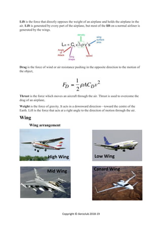 Copyright © Aeroclub 2018-19
Lift is the force that directly opposes the weight of an airplane and holds the airplane in the
air. Lift is generated by every part of the airplane, but most of the lift on a normal airliner is
generated by the wings.
Drag is the force of wind or air resistance pushing in the opposite direction to the motion of
the object,
Thrust is the force which moves an aircraft through the air. Thrust is used to overcome the
drag of an airplane,
Weight is the force of gravity. It acts in a downward direction—toward the centre of the
Earth. Lift is the force that acts at a right angle to the direction of motion through the air.
Wing
Wing arrangement
High Wing Low Wing
Mid Wing Canard Wing
 