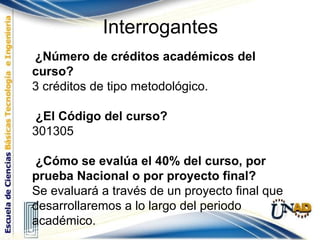Interrogantes ¿Número de créditos académicos del curso? 3 créditos de tipo metodológico. ¿El Código del curso? 301305 ¿Cómo se evalúa el 40% del curso, por prueba Nacional o por proyecto final?  Se evaluará a través de un proyecto final que desarrollaremos a lo largo del periodo académico. 