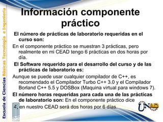 Información componente práctico El número de prácticas de laboratorio requeridas en el curso son: En el componente práctico se muestran 3 prácticas, pero realmente en mi CEAD tengo 6 prácticas en dos horas por día. El Software requerido para el desarrollo del curso y de las prácticas de laboratorio es:  Aunque se puede usar cualquier compilador de C++, es recomendado el Compilador Turbo C++ 3.0 y el Compilador Borland C++ 5.5 y DOSBox (Maquina virtual para windows 7). El número horas requeridas para cada una de las prácticas de laboratorio son:  En el componente práctico dice 4, en nuestro CEAD será dos horas por 6 días. 