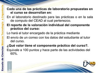 Cada una de las prácticas de laboratorio propuestas en el curso se desarrollan en: En el laboratorio destinado para las prácticas o en la sala de computo del CEAD al cual pertenezco. El reporte de la valoración individual del componente práctico del curso: Lo hará el tutor encargado de la práctica mediante El envío de un correo con los datos del estudiante al tutor del curso.  ¿Qué valor tiene el componente práctico del curso?. Equivale a 100 puntos y hace parte de las actividades del 60%. 
