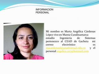 INFORMACION
PERSONAL




      Mi nombre es Marta Angélica Cárdenas
      López vivo en Manta Cundinamarca
      estudio     Ingeniería    de   Sistemas
      pertenezco al CEAD de Gacheta mi
      correo        electrónico            es
      macardenasl@unadvirtual.edu.co     y el
      personal angelica.207@hotmail.com
 
