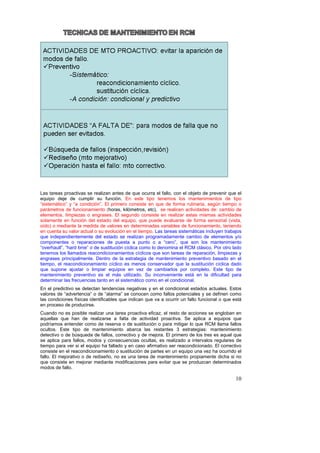 Las tareas proactivas se realizan antes de que ocurra el fallo, con el objeto de prevenir que el
equipo deje de cumplir su función. En este tipo tenemos los mantenimientos de tipo
“sistemático” y “a condición”. El primero consiste en que de forma rutinaria, según tiempo o
parámetros de funcionamiento (horas, kilómetros, etc), se realicen actividades de: cambio de
elementos, limpiezas o engrases. El segundo consiste en realizar estas mismas actividades
solamente en función del estado del equipo, que puede evaluarse de forma sensorial (vista,
oído) o mediante la medida de valores en determinadas variables de funcionamiento, teniendo
en cuenta su valor actual o su evolución en el tiempo. Las tareas sistemáticas incluyen trabajos
que independientemente del estado se realizan programadamente cambio de elementos y/o
componentes o reparaciones de puesta a punto o a “cero”, que son los mantenimiento
“overhaull”, “hard time” o de sustitución cíclica como lo denomina el RCM clásico. Por otro lado
tenemos los llamados reacondicionamientos cíclicos que son tareas de reparación, limpiezas y
engrases principalmente. Dentro de la estrategia de mantenimiento preventivo basado en el
tiempo, el reacondicionamiento cíclico es menos conservador que la sustitución cíclica dado
que supone ajustar o limpiar equipos en vez de cambiarlos por completo. Este tipo de
mantenimiento preventivo es el más utilizado. Su inconveniente está en la dificultad para
determinar las frecuencias tanto en el sistemático como en el condicional.
En el predictivo se detectan tendencias negativas y en el condicional estados actuales. Estos
valores de “advertencia” o de “alarma” se conocen como fallos potenciales y se definen como
las condiciones físicas identificables que indican que va a ocurrir un fallo funcional o que está
en proceso de producirse.
Cuando no es posible realizar una tarea proactiva eficaz, el resto de acciones se engloban en
aquellas que han de realizarse a falta de actividad proactiva. Se aplica a equipos que
podríamos entender como de reserva o de sustitución o para mitigar lo que RCM llama fallos
ocultos. Este tipo de mantenimiento abarca las restantes 3 estrategias: mantenimiento
detectivo o de búsqueda de fallos, correctivo y de mejora. El primero de los tres es aquel que
se aplica para fallos, modos y consecuencias ocultas, es realizado a intervalos regulares de
tiempo para ver si el equipo ha fallado y en caso afirmativo ser reacondicionado. El correctivo
consiste en el reacondicionamiento o sustitución de partes en un equipo una vez ha ocurrido el
fallo. El mejorativo o de rediseño, no es una tarea de mantenimiento propiamente dicha si no
que consiste en mejorar mediante modificaciones para evitar que se produzcan determinados
modos de fallo.

                                                                                              10
 