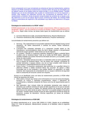 Como comparación con lo que normalmente se entiende por tipos de mantenimiento, podemos
destacar que RCM contempla el mantenimiento correctivo dentro del grupo de actividades que
se realizan cuando no se pueden evitar los modos de fallo o no es rentable hacerlo. También
destacar que una de las actividades más usuales en mantenimiento es el de la inspección y
revisión. Esto engloba muy diferentes acciones que normalmente es entendido como un
mantenimiento a condición, donde el operario revisa el estado de condición de un equipo y con
ello determina si se le ha de aplicar alguna acción correctora del estado. Sin embargo RCM
utiliza la nomenclatura de inspección a las actividades cuyo objetivo es determinar si el equipo
ha fallado.


Estrategias de mantenimiento en el RCM “militar”.
El RCM estandarizado en las normas de la Armada norteamericana, difiere en algunos puntos
del llamado “clasico”, que es el definido en los libros de Nowlan y Heap y posteriormente en el
de Moubray. Según estas normas, las tareas (tasks types) de mantenimiento que se definen
son:

    1) Corrective Maintenance (CM), Unscheduled Maintenance, Reactive Maintenance.
    2) Preventive maintenance (PM), Scheduled maintenance, Proactive maintenance.

Las actividades de mantenimiento preventivo que definen son:

    •   Servicing: “The replenishment of consumable materials that are depleted during normal
        operations”. Se refiere básicamente a cambios de aceites, fluidos hidráulicos,
        combustibles.
    •   Lubrication:”The scheduled lubrication of a component (usually based on the
        manufacture’s recommendations) where the item’s design requires a non-permanent
        lubricant for proper operation”. Estas tareas son las de engrases.
    •   On condition: “Periodic or continuous inspection designed to detect a potential failure
        condition prior to functional failure”. Este es el núcleo del RCM clásico, determinar
        variables medibles que puedan informarnos del estado del activo y si es posible, cuanto
        tiempo de vida le queda.
    •   Hard time: “Scheduled removal of an item or a restorative action at some specified age
        limit to prevent its functional failure”. Son las tareas mas costosas, consistente en
        cambiar elementos o equipos enteros, una vez se haya cumplido cierto tiempo de
        funcionamiento, independientemente de cual es su estado.
    •   Failure finding: “A preventive maintenance task performed at a specified interval to
        determine whether a hidden functional failure has occurred”. Se aplican a fallos
        funcionales que no son evidentes y que pueden afectar a la seguridad o al medio
        ambiente. Son inspecciones de comprobación de si un equipo o elemento de seguridad
        está en condiciones de funcionar cuando se le requiera.

    Aunque no es identificado como una tarea de mantenimiento preventivo, el RCM militar
    incluye las siguientes dos tareas:
    • Other actions. Incluyen aquí tareas como la formación en el uso de nuevas tecnologías,
         formación en nuevos o mejorados procedimientos, mejora o adecuación de
         procedimientos y rediseños incluyendo los físicos como los de requerimientos para la
         compra.
    • Age exploration. Aquí incluyen todas las actividades necesarias para mejorar el
         preventivo que conlleven estudios de modos de fallo específicos en los que se necesite
         ampliar información para su análisis. Por ejemplo podrían ser ensayos de vida para
         determinar en los casos donde se aplica “hard time” si es posible alargar la frecuencia
         de cambio. También estaría incluido la toma de datos específicos durante las tareas de
         preventivo, pruebas de laboratorio, informes específicos y/o tareas de similares
         características.


Estrategias de mantenimiento en RCM UNE

El método estandarizado en la norma UNE 200001-3-11:2003. Gestión de la confiabilidad.
Parte 3-11: Guía de aplicación. Mantenimiento centrado en la fiabilidad, utiliza la siguiente
clasificación.

                                                                                             11
 