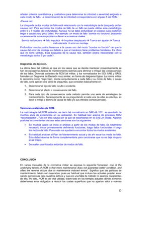 añaden criterios cuantitativos y cualitativos para determinar la criticidad o severidad asignada a
cada modo de fallo. La determinación de la criticidad correspondería con el paso 5 del RCM.
-Causa raíz.
La búsqueda de los modos de fallo está relacionado con la metodología de la búsqueda de las
causas raíz. Para encontrar los modos de fallo de un fallo se puede utilizar esta metodología
entre 5 y 7 niveles de profundidad. Aunque no se debe profundizar en exceso pues podemos
llegar a causas raíz poco útiles. Por ejemplo: un modo de fallo “bomba no funciona” buscando
sucesivamente la causa podríamos llevar a sucesivos niveles:
 Bomba no funciona      fallo impulsor    Impulsor desplazado    Tuerca sin ajustar      Tuerca
                                mal colocada   error en montaje.
Profundizar mucho podría llevarnos a la causa raíz del modo “bomba no función” de que la
causa del error de montaje es debido a que el mecánico tiene problemas familiares. Es obvio
que no tiene sentido. Esta búsqueda de la causa raíz, también podría relacionarse con la
metodología de los 5 por qués?.


Diagramas de decisión.
La última fase del método es que en los casos que se decida mantener preventivamente se
han de escoger las tareas de mantenimiento óptimas para eliminar o mitigar las consecuencias
de los fallos. Diversas variantes de RCM (el militar, y los normalizados en ISO, UNE y SAE),
formulan un Diagrama de Decisión muy similar, en forma de diagrama lógico. La norma militar
lo denomina como “logic tree”, donde conjuntamente a cada fallo y su modo de fallo, o causa
de fallo, se le aplican una serie de preguntas, que consisten básicamente en:
    1. Determinar el tipo de fallo: oculto o evidente.
    2. Determinar el efecto o consecuencia del fallo.
    3. Para cada tipo de consecuencia cada método permite una serie de estrategias de
       mantenimiento. Sucesivamente se va preguntando si cada una de ellas es efectiva, es
       decir si mitiga o elimina la causa de fallo y/o sus efectos (consecuencias).


Versiones aceleradas de RCM.
La metodología del RCM estándar, es decir del normalizado en SAE-JA 1011, es resultado de
muchos años de experiencia en su aplicación. Es habitual leer acerca de procesos RCM
“racionalizados”. Fue por esta causa por la que se estandarizó en la SAE-JA citada. Algunos
posibles inconvenientes de usar estas versiones son los siguientes:
    •   En muchos casos se inicia el análisis a partir de los modos de fallo. Es totalmente
        necesario iniciar primeramente definiendo funciones, luego fallos funcionales y luego
        los modos de fallo. Pues esto nos ayudará a encontrar todos los modos existentes.
    •   Es habitual analizar el Plan de Mantenimiento actual y de ahí sacar los mods de fallo.
        Esto debe hacerse de forma complementaria para cerciorarse que no se deja ninguno
        en el tintero.
    •   Se suelen usar listados estándar de modos de fallo.




CONCLUSION

En varios manuales de la normativa militar se expresa lo siguiente:”remenber, one of the
underlying tenets of RCM is that more maintenance does not guarantee better condition, and
often the reverse occurs due to maintenance induced errors”. Significa que las políticas de
mantenimiento deben ser mejoradas, pues es habitual que incluso las actuales puedan estar
siendo perniciosas para nuestros activos y que por una falta de método no seamos conscientes
de ello. Po esto, RCM es de vital utilidad, sobre todo en los tiempos actuales donde al menos
deberíamos estar obligados a reducir los costes superfluos que no aportan valor a nuestra


                                                                                               13
 