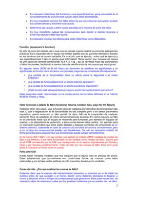 •    Es necesario determinar las funciones y sus especificaciones, pues una avería es el
           no cumplimiento de las funciones que un activo debe desempeñar.
      •    Es muy importante conocer los fallos antes de que se produzcan para poder evaluar
           sus consecuencias y encontrar sus causas.
      •    Determinar las causas y definir como atacarlas es la manera de evitar los fallos.
      •    Es muy importante evaluar las consecuencias para decidir si dedicar recursos a
           evitar sus causas o dejar que ocurra.
      •    Es necesario conocer los efectos para poder determinar como detectarlos.


Función. (equipment´s function)
Es esta la clave del método, de lo cual uno se percata cuando realiza las primeras aplicaciones
prácticas. Es la capacidad de un equipo de realizar aquello para lo que está diseñado y hacerlo
en los términos que el usuario necesita. Es la acción que se ejecuta, sobre qué se ejecuta y
sus especificaciones P.ejm no aporta igual información “llenar sacos” que “envasar no menos
de 200 sacos de cemento conteniendo 42,5 +_0,1 kg ”, así se identifica mejor las disfunciones
o fallos funcionales, facilitando el camino hacia la identificación de las causas que los originan.
En algunos casos (RCM de la US Navy) las funciones se clasifican en significantes y no
significantes en función de si al menos una de estas preguntas es contestada afirmativamente:
          ¿La perdida de la funcionalidad tiene un efecto sobre la seguridad o el medio
          ambiente?
          ¿La perdida de funcionalidad tiene un efecto sobre la operación?
          ¿La perdida de funcionalidad tiene un efecto económico importante?
          ¿Esta función está salvaguardada por alguna acción de mantenimiento preventivo?
Estas preguntas están relacionadas con la consecuencia de los fallos definidas en el método
RCM de Nowlan y Heap.


Fallo funcional o estado de fallo (functional failures, function loss, ways for the failure)
Podemos tener dos casos. Que la función deje de realizarse por completo denominándose fallo
total. O que la degradación de la funcionalidad no sea completa pero si en ciertos parámetros
requeridos, siendo entonces un fallo parcial. Es decir, fallo es la incapacidad de cualquier
elemento físico de satisfacer el criterio de funcionamiento deseado. En ciertos equipos un fallo
no es percibido hasta que el equipo es requerido para funcionar, por ejemplo en equipos de
reserva, o en dispositivos de protección, a estos se les llaman fallos ocultos. Un ejemplo seria
un interruptor automático que debe poder detectar y despejar corrientes de cortocircuito de un
sistema eléctrico, solamente en caso de cortocircuito se sabrá si funciona correctamente, pero
si no lo hace las consecuencias pueden ser desastrosas. Por eso es necesario probarlo de
forma periódica para asegurar que sus funciones las puede cumplir correctamente.
En la norma ISO 14224 y en las normas que aplican el método AMFE (análisis de modos de
fallo y sus efectos), a los fallos funcionales se les nombra como “modos de fallo”. Ocurre que
en el RCM normalizado por la SAE que corresponde con lo escrito originalmente por Nowla y
Heap y por Moubray posteriormente, modo de fallo son las causas de fallo. Este error pude
llevar a confusión se ha de tener en cuenta.
Fallo potencial
Puede haber variables medibles que nos indiquen que el equipo está en proceso de averia.
Estas advertencias que normalmente son condiciones físicas, se conocen como fallos
potenciales y son la base de las políticas de mto preventivo basado en la condición.


Causa de fallo. ¿Por qué analizar las causas de fallo?
Podemos decir que la esencia del mantenimiento preventivo o proactivo es la de tratar los
eventos antes de que sucedan o al menos decidir como deberían abordarse si llegaran a
ocurrir y así poder evitar o mitigar las consecuencias que generarían. Para poder hacer esto, es
necesario saber de antemano cuales son los posibles incidentes que se pueden dar, es decir,
                                                                                                 3
 