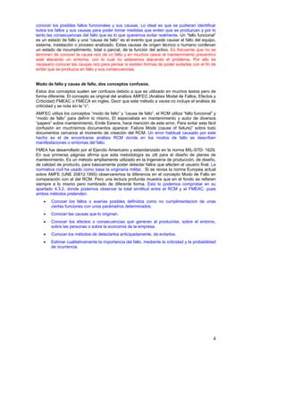 conocer los posibles fallos funcionales y sus causas. Lo ideal es que se pudieran identificar
todos los fallos y sus causas para poder tomar medidas que eviten que se produzcan y por lo
tanto las consecuencias del fallo que es lo que queremos evitar realmente. Un “fallo funcional”
es un estado de fallo y una “causa de fallo” es el evento que puede causar el fallo del equipo,
sistema, instalación o proceso analizado. Estas causas de origen técnico o humano conllevan
un estado de incumplimiento, total o parcial, de la función del activo. Es frecuente que no se
terminen de conocer la causa raíz de un fallo y en muchos casos el mantenimiento preventivo
esté atacando un síntoma, con lo cual no estaremos atacando el problema. Por ello es
necesario conocer las causas raíz para pensar si existen formas de poder evitarlas con el fin de
evitar que se produzca en fallo y sus consecuencias.


Modo de fallo y causa de fallo, dos conceptos confusos.
Estos dos conceptos suelen ser confusos debido a que es utilizado en muchos textos pero de
forma diferente. El concepto es original del análisis AMFEC (Análisis Modal de Fallos, Efectos y
Criticidad) FMEAC o FMECA en ingles. Decir que este método a veces no incluye el análisis de
criticidad y se nota sin la “c”.
AMFEC utiliza los conceptos “modo de fallo” y “causa de fallo”, el RCM utiliza “fallo funcional” y
“modo de fallo” para definir lo mismo. El especialista en mantenimiento y autor de diversos
“papers” sobre mantenimiento, Emile Eerens, hace mención de este error. Para evitar esta fácil
confusión en muchísimos documentos aparece: Failure Mode (cause of failure)” sobre todo
documentos cercanos al momento de creación del RCM. Un error habitual causado por este
hecho es el de encontrarse análisis RCM donde en los modos de fallo se describen
manifestaciones o síntomas del fallo.
FMEA fue desarrollado por el Ejercito Americano y estandarizado en la norma MIL-STD- 1629.
En sus primeras páginas afirma que esta metodología es útil para el diseño de planes de
mantenimiento. Es un método ampliamente utilizado en la Ingeniería de producción, de diseño,
de calidad de producto, para básicamente poder detectar fallos que afecten al usuario final. La
normativa civil ha usado como base la originaria militar. Si se revisa la norma Europea actual
sobre AMFE (UNE 20812:1995) observaremos la diferencia en el concepto Modo de Fallo en
comparación con el del RCM. Pero una lectura profunda muestra que en el fondo se refieren
siempre a lo mismo pero nombrado de diferente forma. Esto lo podemos comprobar en su
apartado 4.3.2, donde podemos observar la total similitud entre el RCM y el FMEAC, pues
ambos métodos pretenden:
    •   Conocer los fallos o averías posibles definidos como no cumplimentacion de unas
        ciertas funciones con unos parámetros determinados.
    •   Conocer las causas que lo originan.
    •   Conocer los efectos o consecuencias que generan al producirse, sobre el entorno,
        sobre las personas o sobre la economía de la empresa.
    •   Conocer los métodos de detectarlos anticipadamente, de evitarlos.
    •   Estimar cualitativamente la importancia del fallo, mediante la criticidad y la probabilidad
        de ocurrencia.




                                                                                                 4
 